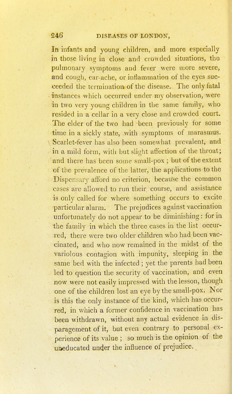 In infants and young children, and more especially in those living in close and crowded situations, the pulmonary symptoms and fever were more severe, and cough, car-ache, or intlammation of the eyes suc- ceeded the termination of the disease. The only fatal instances which occurred under mv observation, were in tv\'0 very young children in the same family, who resided in a cellar in a very close and crowded court. The elder of the two had been previously for some time in a sickly state, Avith symptoms of marasmus. Scarlet^fever has also been somewhat prevalent, and in a mild form, with but sli«;ht affection of the throat; ' and there has been some small-pox ; but of the extent of the prevalence of the latter, the applications to the Dispensary afford no criterion, because the common cases are allowed to run their course, and assistance is only called for M-here something occurs to excite particular alarm. The prejudices against vaccination unfortunately do not appear to be diminishing: for in the family in which the three cases in the list occur- red, there were two older children who had been vac- cinated, and who now remained in the midst of the variolous contagion with impunity, sleeping in the same bed with the infected ; yet the parents had been led to question the security of vaccination, and even novv were not easily impressed with the lesson, though one of the children lost an eye by the small-pox. Nor is this the only instance of the kind, which has occur- red, in which a former confidence in vaccination has been withdrawn, without any actual evidence in dis- paragement of it, but even contrary to personal ex- perience of its value ; so much is the opinion of the uoeducated under the influence of prejudice. _