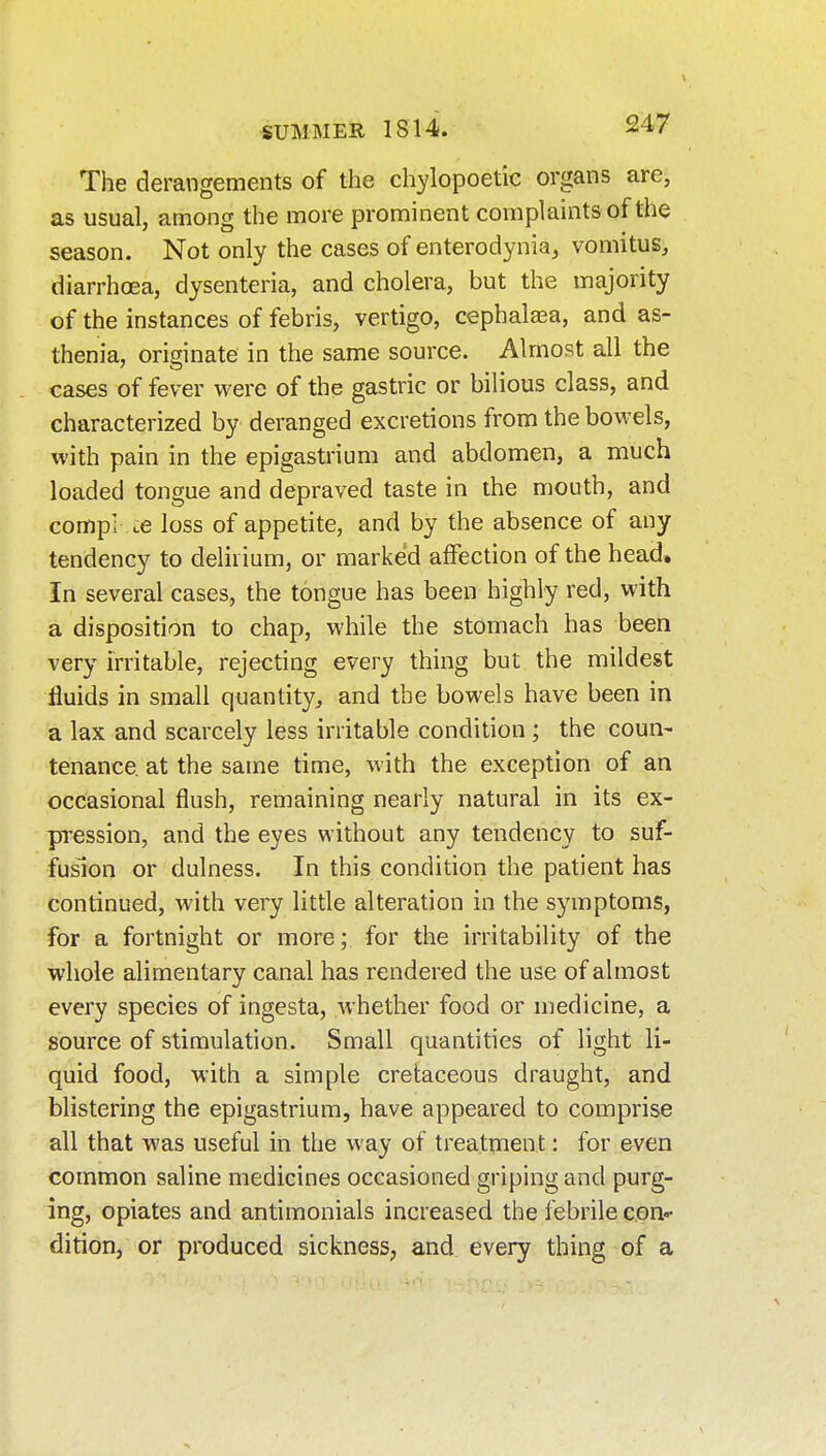 The derangements of the chylopoetic organs are, as usual, among the more prominent complaints of the season. Not only the cases of enterodynia, vomitus, diarrhoea, dysenteria, and cholera, but the majority of the instances of febris, vertigo, cephala^a, and as- thenia, originate in the same source. Almost all the cases of fever were of the gastric or bilious class, and characterized by deranged excretions from the bowels, with pain in the epigastrium and abdomen, a much loaded tongue and depraved taste in the mouth, and compi lC loss of appetite, and by the absence of any tendency to delirium, or marked affection of the head. In several cases, the tongue has been highly red, with a disposition to chap, while the stomach has been very irritable, rejecting every thing but the mildest fluids in small quantity^ and the bowels have been in a lax and scarcely less irritable condition ; the coun- tenance, at the same time, Avith the exception of an occasional flush, remaining nearly natural in its ex- pression, and the eyes without any tendency to suf- fusion or dulness. In this condition the patient has continued, with very little alteration in the symptoms, for a fortnight or more; for the irritability of the whole alimentary canal has rendered the use of almost every species of ingesta, Avhether food or medicine, a source of stimulation. Small quantities of light li- quid food, with a simple cretaceous draught, and blistering the epigastrium, have appeared to comprise all that was useful in the way of treatment: for even common saline medicines occasioned griping and purg- ing, opiates and antimonials increased the febrile con«- dition, or produced sickness, and every thing of a