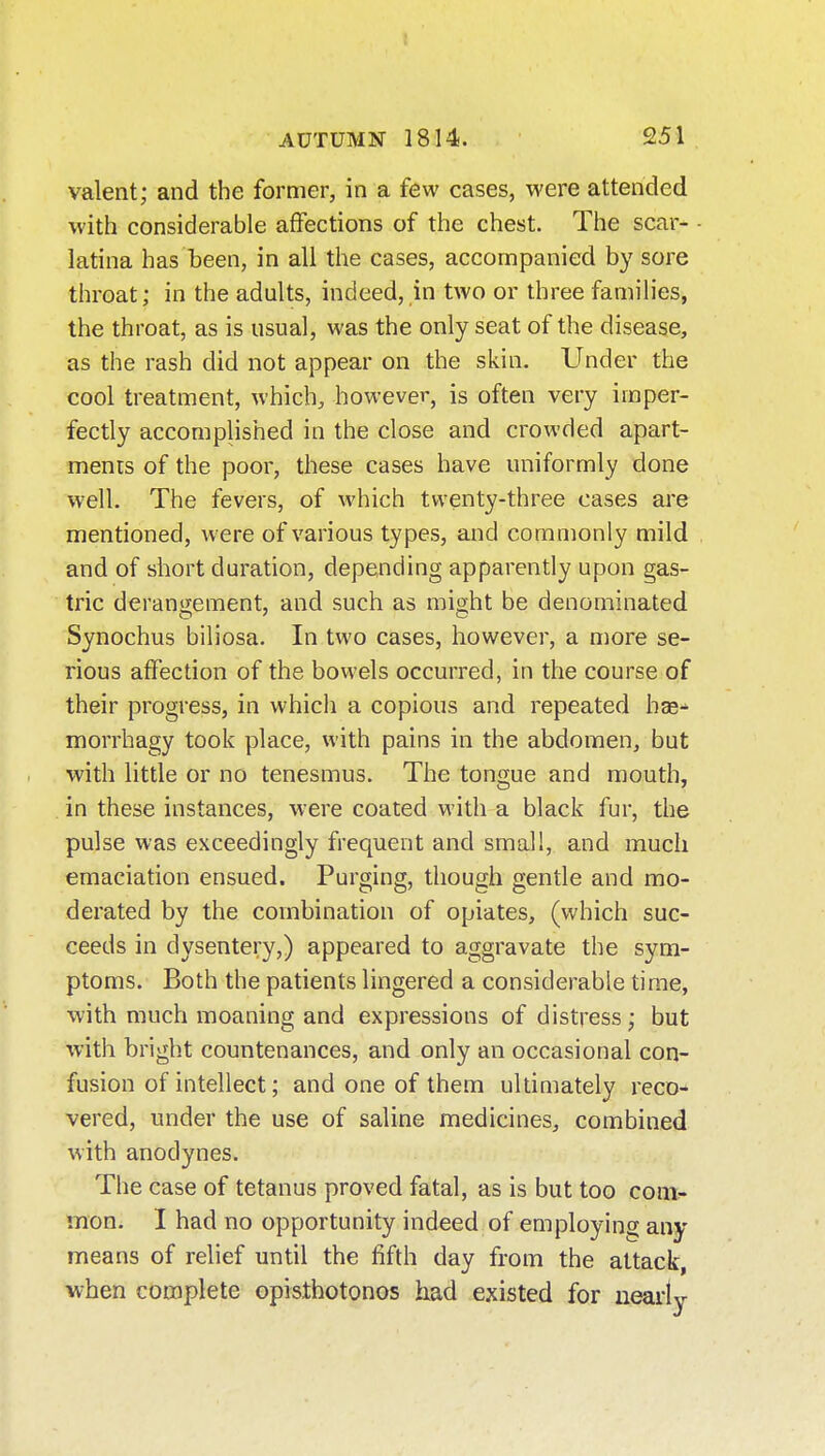 valent; and the former, in a few cases, were attended with considerable affections of the chest. The scar- latina has been, in all the cases, accompanied by sore throat; in the adults, indeed, in two or three families, the throat, as is usual, M'as the only seat of the disease, as the rash did not appear on the skin. Under the cool treatment, which, however, is often very imper- fectly accomplished in the close and crowded apart- ments of the poor, these cases have uniformly done well. The fevers, of which twenty-three cases are mentioned, were of various types, and commonly mild and of short duration, depending apparently upon gas- tric derangement, and such as mio;ht be denominated Synochus biliosa. In two cases, however, a more se- rious affection of the bowels occurred, in the course of their progress, in which a copious and repeated hae- morrhagy took place, with pains in the abdomen, but with little or no tenesmus. The tongue and mouth, in these instances, were coated with a black fur, the pulse was exceedingly frequent and small, and much emaciation ensued. Purging, though gentle and mo- derated by the combination of opiates, (which suc- ceeds in dysentery,) appeared to aggravate the sym- ptoms. Both the patients lingered a considerable time, •with much moaning and expressions of distress; but with bright countenances, and only an occasional con- fusion of intellect; and one of them ultimately reco- vered, under the use of saline medicines, combined with anodynes. The case of tetanus proved fatal, as is but too com- mon. I had no opportunity indeed of employing any means of relief until the fifth day from the attack, when complete opisthotonos had existed for nearly