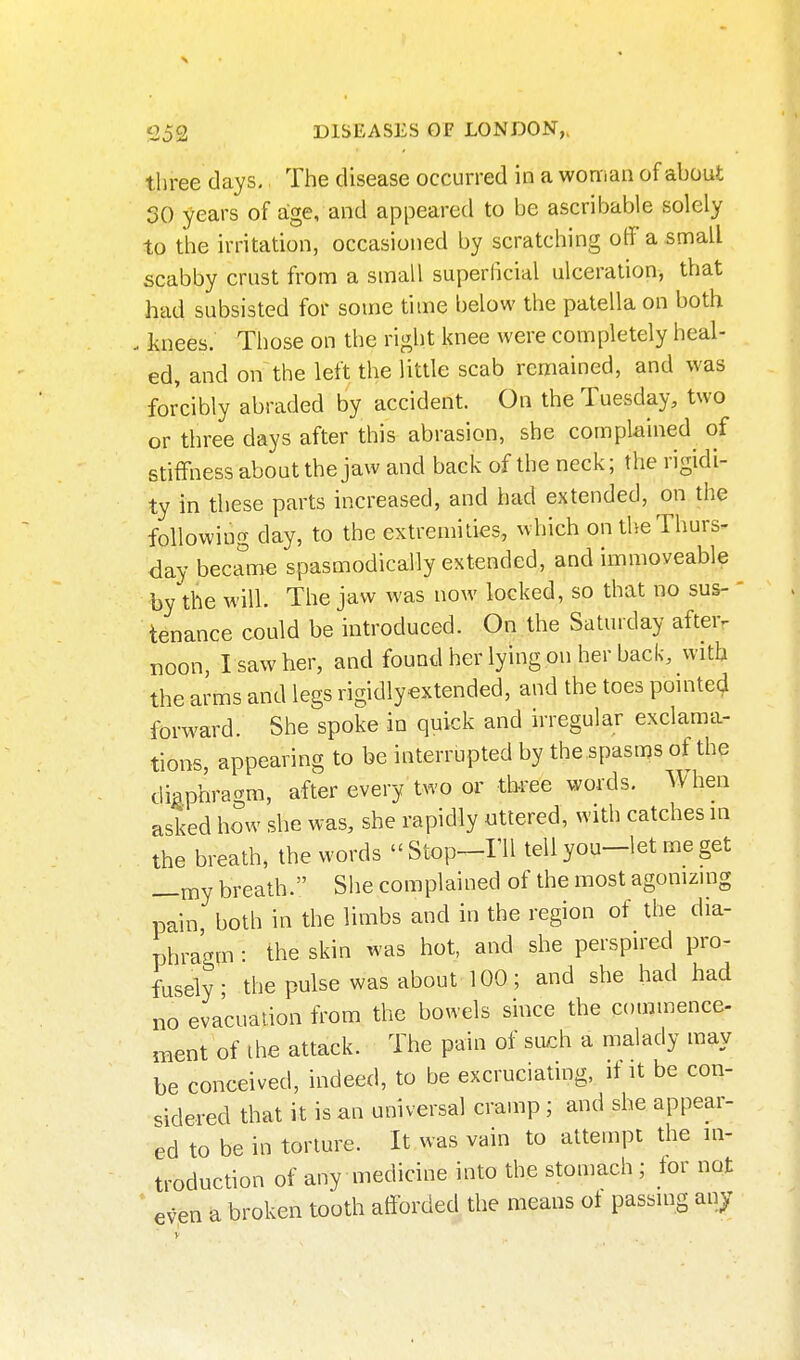 three days. The disease occurred in a woman of about SO years of age, and appeared to be ascribable solely to the irritation, occasioned by scratching off a small scabby crust from a small superficial ulceration, that had subsisted for some time below the patella on both . knees. Those on the right knee were completely heal- ed, and on the left the little scab remained, and was forcibly abraded by accident. On the Tuesday, two or three days after this abrasion, she complained of stiffness about the jaw and back of the neck; the rigidi- ty in these parts increased, and had extended, on the following day, to the extremities, which on tlse Thurs- day became spasmodically extended, and immoveable by the will. The jaw was now locked, so that no sus-  tenance could be introduced. On the Saturday after, noon, I saw her, and found her lying on her back, with the arms and legs rigidlyextended, and the toes pomte^ forward. She spoke in quick and irregular exclama- tions, appearing to be interrupted by the spasms of the diaphragm, after every two or three words. A^hen asked how she was, she rapidly uttered, with catches in the breath, the words Stop-TU tellyou-let meget —my breath. She complained of the most agomzing pain both in the limbs and in the region of the dia- phragm : the skin was hot, and she perspired pro- fusely thepulse was about 100; and she had had no evacuation from the bowels since the commence- ment of ihe attack. The pain of such a malady may be conceived, indeed, to be excruciating, if it be con- Mdered that it is an universal cramp; and she appear- ed to be in torture. It was vain to attempt the in- troduction of any medicine into the stomach ; for not ' even a broken tooth afforded the means ot passing any