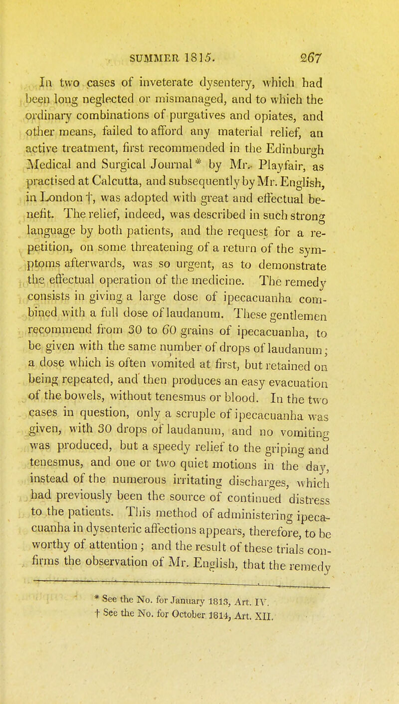 In two cases of inveterate dysentery, which had been long neglected or mismanaged, and to which the ordinaiy combinations of purgatives and opiates, and other means, failed to afford any material relief, an active treatment, first recommended in the Edinburgh ]\Iedical and Surgical Journal by Mr.- Playfair, as practised at Calcutta, and subsequently by Mr. English, in London f, was adopted with great and effectual be- nefit. The relief, indeed, was described in such stron^^ language by both patients, and the request for a re- petition, on some threatening of a return of the sym- ptoms afterwards, was so urgent, as to demonstrate , the efiectual operation of the medicine. The remedy consists in giving a large dose of ipecacuanha com- bined with a full dose of laudanum. These gentlemen recommend from 30 to 60 grains of ipecacuanha, to be given with the same number of drops of laudanum; a dose which is often vomited at first, but retained on being repeated, and' then produces an easy evacuation of the bowels, without tenesmus or blood. In the two cases in question, only a scruple of ipecacuanha was given, with 30 drops of laudanum, and no vomitinr^ was produced, but a speedy relief to the griping and tenesmus, and one or two quiet motions in the day, instead of the numerous irritating discharges, which had previously been the source of continued distress to the patients. This method of administering ipeca- cuanha in dysenteric affections appears, therefore, to be worthy of attention; and the result of these trials con- firms the observation of Mr. English, that the remedy * See the No. for January 1813, Art. IV. t See the No. for October 1814, Art. XII.