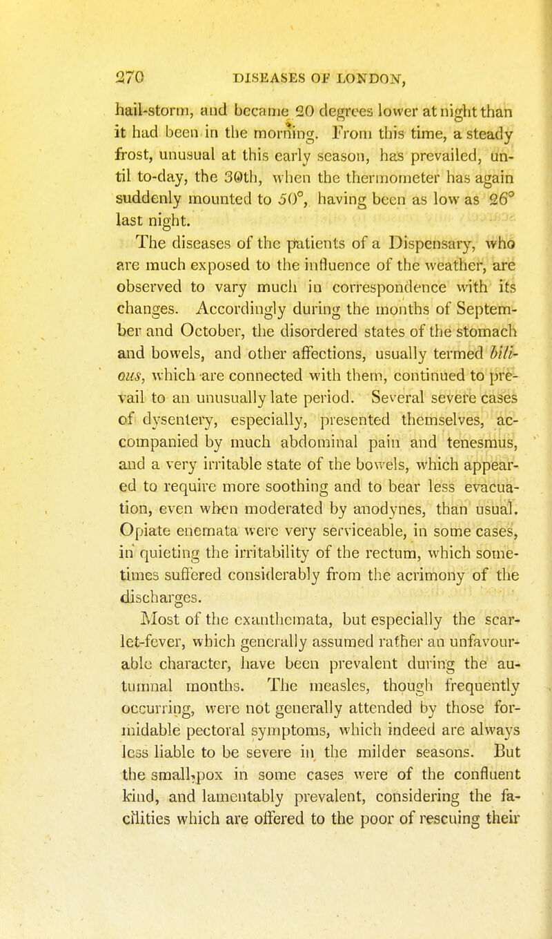 hail-stomi, and became 20 degrees lower at night than it had been in the morning. From this time, a steady frost, unusual at this early season, has prevailed, un- til to-day, the 30th, when the thermometer has again suddenly mounted to 50°, having been as low as 26° last night. The diseases of the patients of a Dispensary, who are much exposed to the influence of the weather, are obsei'ved to vary much in correspondence \v\th its changes. Accordingly during the months of Septem- ber and October, the disordered states of the stomach and bowels, and other affections, usually termed bili- ous, which are connected with them, continued to pre- vail to an unusually late period. Several severie cases of dysentery, especially, presented themselves, ac- companied by much abdominal pain and tenesmus, and a very irritable state of the bowels, which appear- ed to require more soothing and to bear less evacua- tion, even when moderated by anodynes, than usual. Opiate enemata were very serviceable, in some cases, in quieting the irritability of the rectum, which some- times suffered considerably from the acrimony of the discharges. Most of the exanthemata, but especially the scar- let-fever, which generally assumed rather an unfavour- able character, have been prevalent during the au- tumnal months. The measles, though frequently occurring, were not generally attended by those for- midable pectoral symptoms, which indeed are always less liable to be severe in the milder seasons. But the smalUpox in some cases were of the confluent kind, and lamentably prevalent, considering the fa- cilities which are offered to the poor of rescuing their