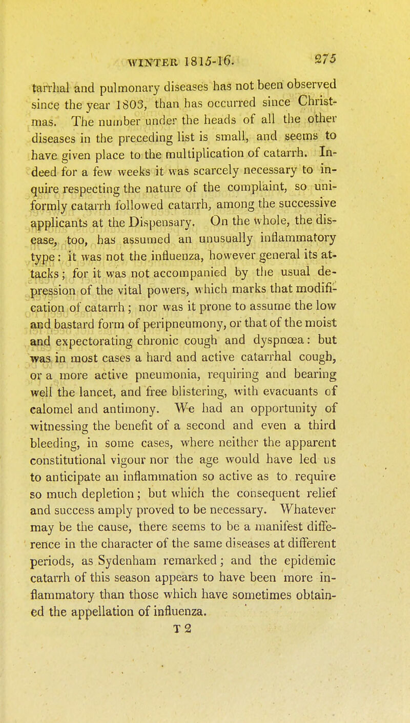 tarrhal and pulmonary diseases has not been observed since the year 1S03, than has occurred since Christ- mas. The number under the heads of all the other diseases in the preceding list is small, and seems to have given place to the multiplication of catarrh. In- deed for a few weeks it was scarcely necessary to in- quire respecting the nature of the complaint, so uni- formly catarrh followed catarrh, among the successive applicants at the Dispensary. On the whole, the dis- ease, too, has assumed an unusually inflammatory .type: it was not the influenza, however general its at- t^c^s;, for it was not accompanied by the usual de- pression of the vital powers, which marks that modifi- cation of catarrh ; nor was it prone to assume the low^ and bastard form of peripneumony, or that of the moist and expectorating chronic cough and dyspnoea: but was. in most cases a hard and active catarrhal cough, or a more active pneumonia, requiring and bearing well the lancet, and free blistering, with evacuants of calomel and antimony. We had an opportunity of witnessing the benefit of a second and even a third bleeding, in some cases, vs^here neither the apparent constitutional vigour nor the age would have led us to anticipate an inflammation so active as to require so much depletion; but which the consequent relief and success amply proved to be necessary. Whatever may be the cause, there seems to be a manifest diffe- rence in the character of the same diseases at different periods, as Sydenham remarked; and the epidemic catarrh of this season appears to have been more in- flammatory than those which have sometimes obtain- ed the appellation of influenza. T2