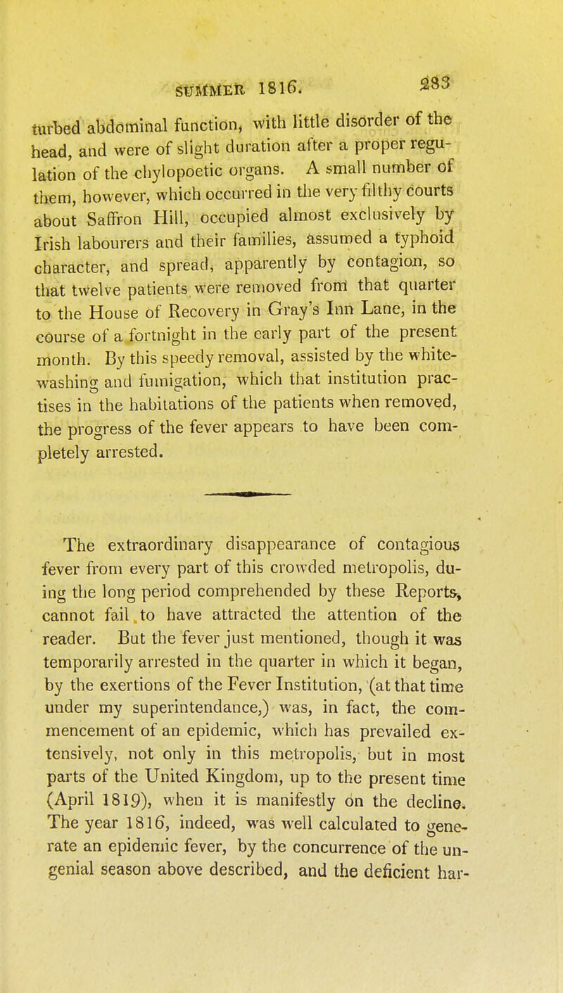 SUMMEU 1815. 23 J turbed abdominal function, with little disorder of the head, and were of slight duration after a proper regu- lation of the chylopoetic organs. A small number of them, however, which occurred in the very filthy courts about Saffron Hill, occupied almost exclusively by Irish labourers and their families, assumed a typhoid character, and spread, apparently by contagion, so that twelve patients were removed from that quarter to the House of Recovery in Gray's Inn Lane, in the course of a fortnight in the early part of the present month. By this speedy removal, assisted by the white- washing and fumigation, which that institution prac- tises in the habitations of the patients when removed, the progress of the fever appears to have been com- pletely arrested. The extraordinary disappearance of contagious fever from every part of this crowded metropolis, do- ing the long period comprehended by these Reports^ cannot fail to have attracted the attention of the reader. But the fever just mentioned, though it was temporarily arrested in the quarter in which it began, by the exertions of the Fever Institution, (at that time under my superintendance,) was, in fact, the com- mencement of an epidemic, which has prevailed ex- tensively, not only in this metropolis, but in most parts of the United Kingdom, up to the present time (April 1819), when it is manifestly on the decline. The year 1816, indeed, was well calculated to gene- rate an epidemic fever, by the concurrence of the un- genial season above described, and the deficient har-