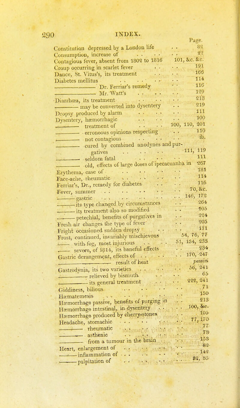 90 INDEX. Page. Constitution depressed by a London life . . H'i Consumption, increase of Contagious fever, absent from 1802 to 1816 101, &c. &c. Croup occurring in scarlet fever • • • • Dance, St. Vitus's, its treatment • • • • 1<56 Diabetes mellitus . . • • • • • • Dr. Ferriar's remedy • • Mr. Watt's .... • • 129 Diarrhoea, its treatment may be converted into dysentery . . 219 Dropsy produced by alarm • m Dysentery, hsemorrhagic J. treatment of • • . • • ^0°' — - erroneous opinions respecting . . HO not contagious . cured by combined anodynes and pur- gatives Ill, 119 seldom fatal . old, effects of large doses of ipecacuanha m 267 Erythema,'case of Face-ache, rheumatic • • • Ferriar's, Dr., remedy for diabetes . . • - Fever, summer 70, &c. —Agastric • • • ■ 172 ;. . . -its- type chai>ged by circumstances . . 264 it9 treatment also so modified • • 205 — petechial, benefits of purgatives in . • 224 Fresh air changes the type of fever- •• .205 Fright occasioned sudden dropsy ... • • V Frost, -continued, invariably mischievous 54, 76, 77 i with, fog, most injurious . . • • 134, 233 severe, of 1514, its baneful effects • • . 234 Gastric derangement, effects of 170, -247 . result of heat pa^'^ Gastrodynia, its two varieties . . • • • • 56, 241 — relieved by bismuth. . • • • . 1 its general treatment .. 222,241 Giddiness, bilious •• .^^ ■ . Iia;matemesis •; • • _ Hemorrhage passive, benefits of purgmg m . . -^is Ifemorrhage intestinal, in dysentery . . • ■ Iljemorrhage produced by cherry-stones • . ^.^ Headache, stomachic . . • • • • • • ' — rheumatic .^vhrvos^ff; y ;- • ' •' '' — — asthenic ' ...... • • • - from a tumour in tlie brain . . I'^S Of> Heart, enlargement of .. ■• .rfc-mf V/-^'■ —'—inflammation of * ' aa 8' palpitation of -y^^