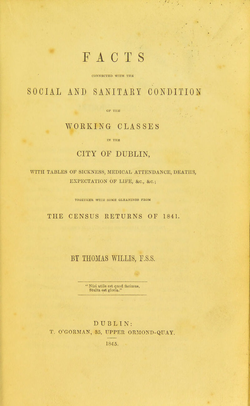 FACTS CONNECTED WITH TUB SOCIAL AND SANITARY CONDITION WORKING CLASSES in the CITY OF DUBLIN, WITH TABLES OF SICKNESS, MEDICAL ATTENDANCE, DEATHS, EXPECTATION OF LIFE, &c, &c.; TOGETHER WITH bU.MB GLEANINGS FROM THE CENSUS RETURNS OF 1841. BY THOMAS WILLIS, F.S.S.  Nisi utile eat quod facimun, Stulta est gloria. DUBLIN: T. O'GORMAN, 35, UPPER ORMOND-QUAY. 1845.