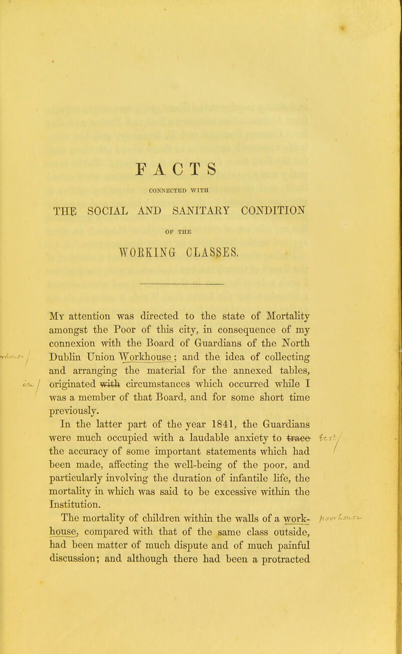 CONNECTED WITH THE SOCIAL AND SANITARY CONDITION OF THE WOEKING CLASSES. My attention was directed to the state of Mortality amongst the Poor of this city, in consequence of my connexion with the Board of Guardians of the North Dublin Union Workhouse; and the idea of collecting and arranging the material for the annexed tables, originated with circumstances which occurred while I was a member of that Board, and for some short time previously. In the latter part of the year 1841, the Guardians were much occupied with a laudable anxiety to trace the accuracy of some important statements which had been made, affecting the well-being of the poor, and particularly involving the duration of infantile life, the mortality in which was said to be excessive within the Institution. The mortality of children within the walls of a work- house, compared with that of the same class outside, had been matter of much dispute and of much painful discussion; and although there had been a protracted