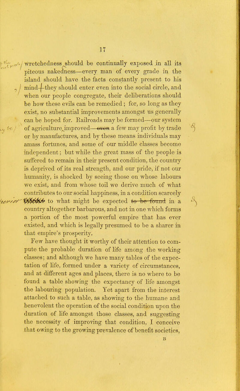 wretchedness^hould be continually exposed in all its piteous nakedness—every man of every grade in the island should have the facts constantly present to his 1J mind-f-they should enter even into the social circle, and when our people congregate, their deliberations should be how these evils can be remedied; for, so long as they exist, no substantial improvements amongst us generally can be hoped for. Eailroads may be formed—our system L (* ! of agriculturejbnproved—ovon a few may profit by trade or by manufactures, and by these means individuals may amass fortunes, and some of our middle classes become independent; but while the great mass of the people is suffered to remain in their present condition, the country is deprived of its real strength, and our pride, if not our humanity, is shocked by seeing those on whose labours we exist, and from whose toil we derive much of what contributes to our social happiness, in a condition scarcely kgwsy to what might be expected to be found in a country altogether barbarous, and not in one which forms a portion of the most powerful empire that has ever existed, and which is legally presumed to be a sharer in that empire's prosperity. Few have thought it worthy of their attention to com- pute the probable duration of life among the working classes; and although we have many tables of the expec- tation of life, formed under a variety of circumstances, and at different ages and places, there is no where to be found a table showing the expectancy of life amongst the labouring population. Yet apart from the interest attached to such a table, as showing to the humane and benevolent the operation of the social condition upon the duration of life amongst those classes, and suggesting the necessity of improving that condition, I conceive that owing to the growing prevalence of benefit societies, B