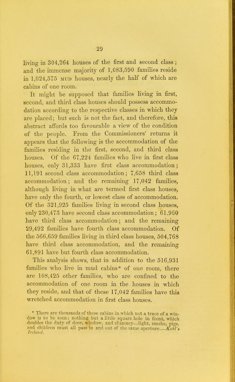 living in 304,264 houses of the first and second class ; and the immense majority of 1,083,590 families reside in 1,024,575 mud houses, nearly the half of which are cabins of one room. It might be supposed that families living in first, second, and third class houses should possess accommo- dation according to the respective classes in which they are placed; but such is not the fact, and therefore, this abstract affords too favourable a view of the condition of the people. From the Commissioners' returns it appears that the following is the accommodation of the families residing in the first, second, and third class houses. Of the 67,224 families who live in first class houses, only 31,333 have first class accommodation; 11,191 second class accommodation; 7,658 third class accommodation; and the remaining 17,042 families, although hiving in what are termed first class houses, have only the fourth, or lowest class of accommodation. Of the 321,925 families living in second class houses, only230,473 have second class accommodation; 61.960 have third class accommodation; and the remaining 29,492 families have fourth class accommodation. Of the 566,659 families Hving in third class houses, 504,768 have third class accommodation, and the remaining 61,891 have but fourth class accommodation. This analysis shows, that in addition to the 516,931 families who live in mud cabins* of one room, there are 108,425 other families, who are confined to the accommodation of one room in the houses in which they reside, and that of these 17,042 families have this wretched accommodation in first class houses. * There are thousands of these cabins in which not a trace of a win- dow is to he seen; nothing but a little square hole in front, which doubles the duty of door, window, and chimney—light, smoke, pigs, and children must all pass in and out of the same aperture Kohl's Ireland.