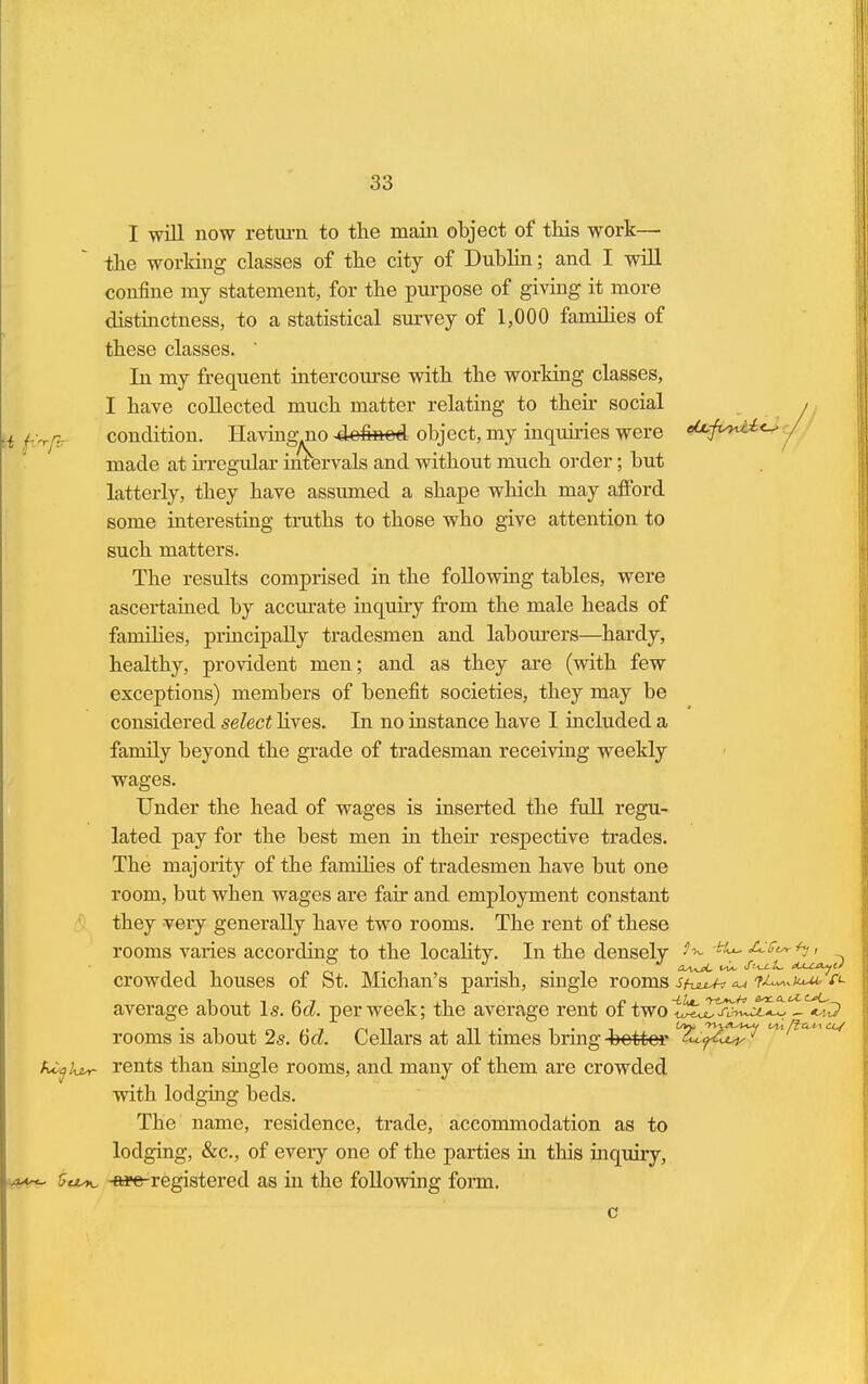 I will now return to the main object of this work— the working classes of the city of Dublin; and I will confine my statement, for the purpose of giving it more distinctness, to a statistical survey of 1,000 families of these classes. ' In my frequent intercourse with the working classes, I have collected much matter relating to their social , ,r - condition. Having jio 4efeed. object, my inqukies were ^J^0 / made at irregular intervals and without much order; but latterly, they have assumed a shape which may afford some interesting truths to those who give attention to such matters. The results comprised in the following tables, were ascertained by accurate inquiry from the male heads of famihes, principally tradesmen and labourers—hardy, healthy, provident men; and as they are (with few exceptions) members of benefit societies, they may be considered select lives. In no instance have I included a family beyond the grade of tradesman receiving weekly wages. Under the head of wages is inserted the full regu- lated pay for the best men in their respective trades. The majority of the famihes of tradesmen have but one room, but when wages are fair and employment constant they very generally have two rooms. The rent of these rooms varies according; to the locality-. In the densely -ft*-«&-'&'*• *y» crowded houses of St. Michan's parish, single rooms Sf-uuU? <u f^uub r<- average about Is. 6d. per week; the average rent of twot^T^w^^ - rooms is about 2s. 6d Cellars at all times bring-better ^^W^ kiql&r rents than single rooms, and many of them are crowded with lodging beds. The name, residence, trade, accommodation as to lodging, &c, of every one of the parties in this mquiry, *, kisK. -we-registered as in the following form. c