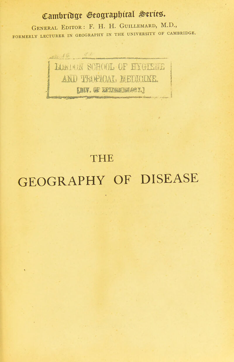 Camfcrfage (geographical &mt&. General Editor: F. H. H. Guillemard, M.D., FORMERLY LECTURER IN GEOGRAPHY IN THE UNIVERSITY OF CAMBRIDGE. ttttOftjff school of mmm asd mmoAL imrnm. THE GEOGRAPHY OF DISEASE