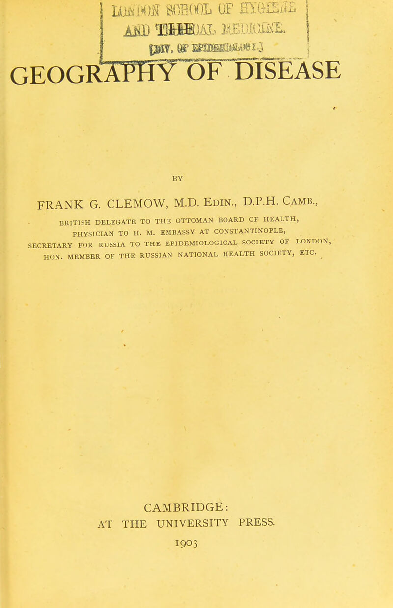 IMDOI SCHOOL OF EZWESZ (|8f, Of mtiMb8*&l ? 1 GEOGRAPHY OF DISEASE BY FRANK G. CLEMOW, M.D. Edin, D.P.H. Camb., BRITISH DELEGATE TO THE OTTOMAN BOARD OF HEALTH, PHYSICIAN TO H. M. EMBASSY AT CONSTANTINOPLE, SECRETARY FOR RUSSIA TO THE EPIDEMIOLOGICAL SOCIETY OF LONDON, HON. MEMBER OF THE RUSSIAN NATIONAL HEALTH SOCIETY, ETC. CAMBRIDGE: AT THE UNIVERSITY PRESS. 1903
