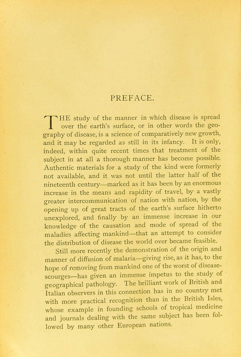 PREFACE. THE study of the manner in which disease is spread over the earth's surface, or in other words the geo- graphy of disease, is a science of comparatively new growth, and it may be regarded as still in its infancy. It is only, indeed, within quite recent times that treatment of the subject in at all a thorough manner has become possible. Authentic materials for a study of the kind were formerly not available, and it was not until the latter half of the nineteenth century—marked as it has been by an enormous increase in the means and rapidity of travel, by a vastly greater intercommunication of nation with nation, by the opening up of great tracts of the earth's surface hitherto unexplored, and finally by an immense increase in our knowledge of the causation and mode of spread of the maladies affecting mankind—that an attempt to consider the distribution of disease the world over became feasible. Still more recently the demonstration of the origin and manner of diffusion of malaria—giving rise, as it has, to the hope of removing from mankind one of the worst of disease- scourges—has given an immense impetus to the study of geographical pathology. The brilliant work of British and Italian observers in this connection has in no country met with more practical recognition than in the British Isles, whose example in founding schools of tropical medicine and journals dealing with the same subject has been fol- lowed by many other European nations.