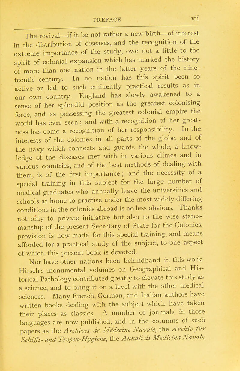 The revival—if it be not rather a new birth—of interest in the distribution of diseases, and the recognition of the extreme importance of the study, owe not a little to the spirit of colonial expansion which has marked the history of more than one nation in the latter years of the nine- teenth century. In no nation has this spirit been so active or led to such eminently practical results as in our own country. England has slowly awakened to a sense of her splendid position as the greatest colonising force, and as possessing the greatest colonial empire the world has ever seen ; and with a recognition of her great- ness has come a recognition of her responsibility. In the interests of the colonies in all parts of the globe, and of the navy which connects and guards the whole, a know- ledge of the diseases met with in various climes and in various countries, and of the best methods of dealing with them, is of the first importance ; and the necessity of a special training in this subject for the large number of medical graduates who annually leave the universities and schools at home to practise under the most widely differing conditions in the colonies abroad is no less obvious. Thanks not only to private initiative but also to the wise states- manship of the present Secretary of State for the Colonies, provision is now made for this special training, and means afforded for a practical study of the subject, to one aspect of which this present book is devoted. Nor have other nations been behindhand in this work. Hirsch's monumental volumes on Geographical and His- torical Pathology contributed greatly to elevate this study as a science, and to bring it on a level with the other medical sciences. Many French, German, and Italian authors have written books dealing with the subject which have taken their places as classics. A number of journals in those languages are now published, and in the columns of such papers as the Archives de Mtdecine Navale, the Archiv fur Schiffs- und Tropen-Hygiene, the Annalidi Medicina Navale,