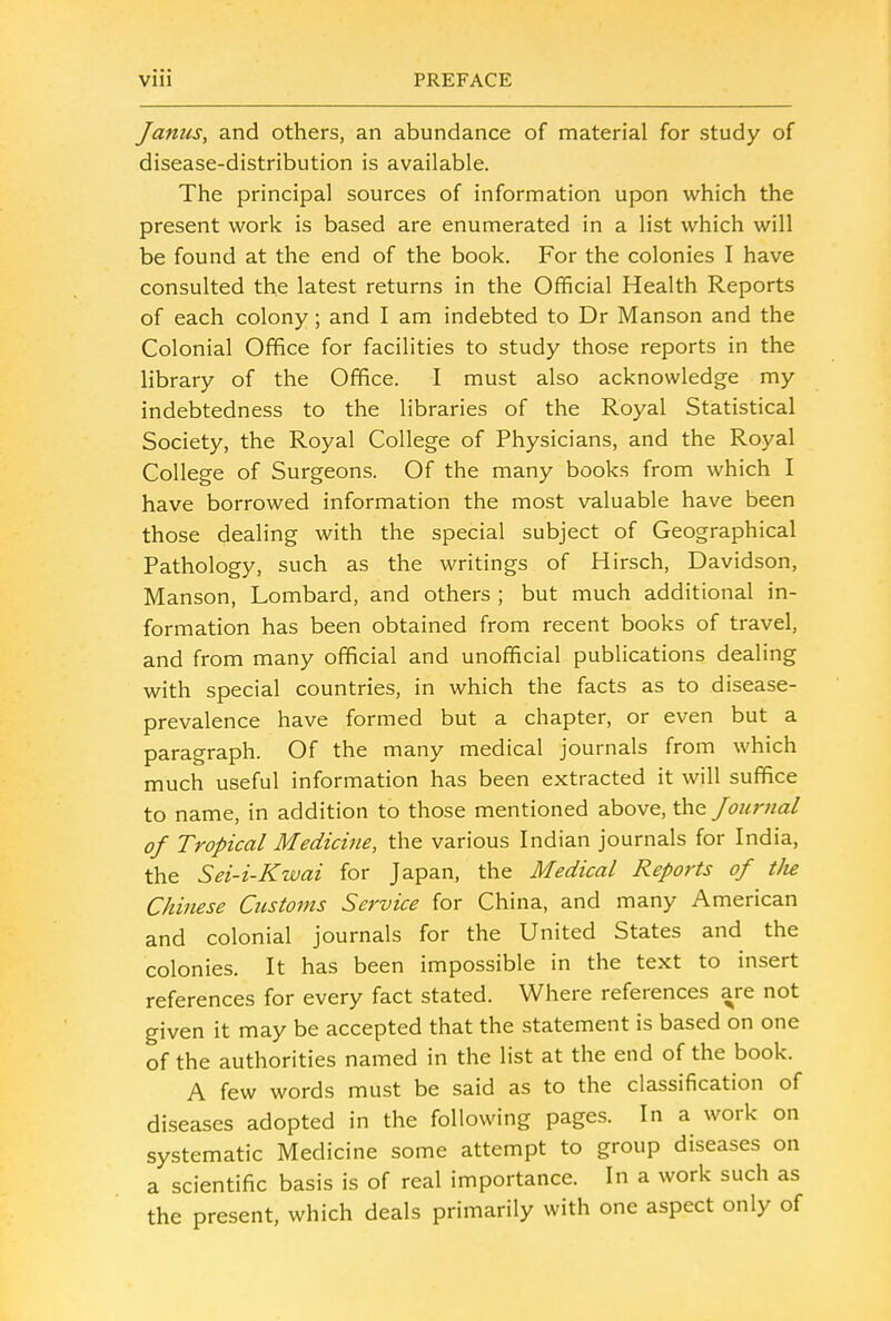 Janus, and others, an abundance of material for study of disease-distribution is available. The principal sources of information upon which the present work is based are enumerated in a list which will be found at the end of the book. For the colonies I have consulted the latest returns in the Official Health Reports of each colony; and I am indebted to Dr Manson and the Colonial Office for facilities to study those reports in the library of the Office. I must also acknowledge my indebtedness to the libraries of the Royal Statistical Society, the Royal College of Physicians, and the Royal College of Surgeons. Of the many books from which I have borrowed information the most valuable have been those dealing with the special subject of Geographical Pathology, such as the writings of Hirsch, Davidson, Manson, Lombard, and others ; but much additional in- formation has been obtained from recent books of travel, and from many official and unofficial publications dealing with special countries, in which the facts as to disease- prevalence have formed but a chapter, or even but a paragraph. Of the many medical journals from which much useful information has been extracted it will suffice to name, in addition to those mentioned above, the Journal oj Tropical Medicine, the various Indian journals for India, the Sei-i-Kwai for Japan, the Medical Reports of the Chinese Customs Service for China, and many American and colonial journals for the United States and the colonies. It has been impossible in the text to insert references for every fact stated. Where references are not given it may be accepted that the statement is based on one of the authorities named in the list at the end of the book. A few words must be said as to the classification of diseases adopted in the following pages. In a work on systematic Medicine some attempt to group diseases on a scientific basis is of real importance. In a work such as the present, which deals primarily with one aspect only of