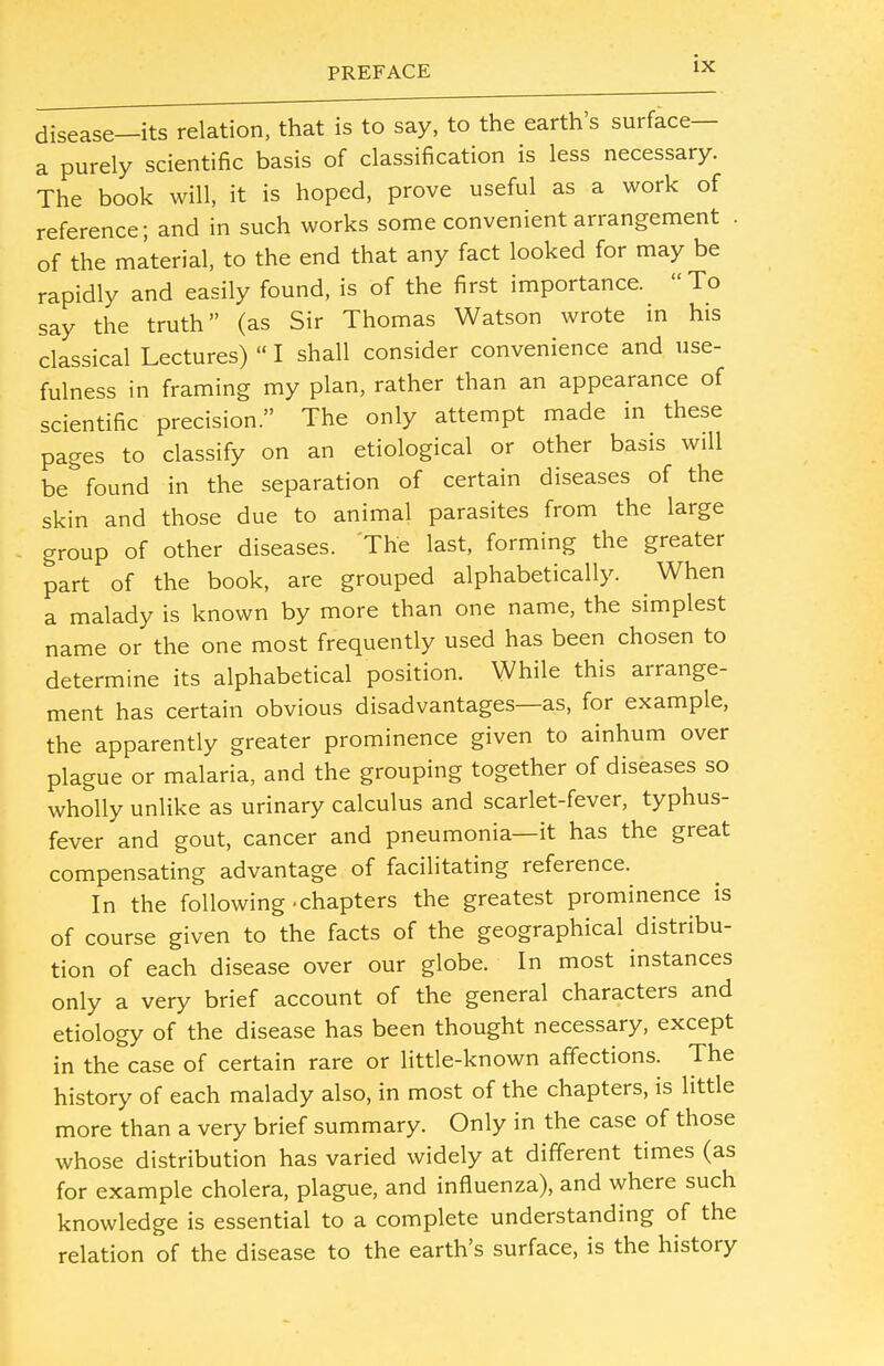 disease—its relation, that is to say, to the earth's surface— a purely scientific basis of classification is less necessary. The book will, it is hoped, prove useful as a work of reference; and in such works some convenient arrangement . of the material, to the end that any fact looked for may be rapidly and easily found, is of the first importance. To say the truth (as Sir Thomas Watson wrote in his classical Lectures)  I shall consider convenience and use- fulness in framing my plan, rather than an appearance of scientific precision. The only attempt made in these pages to classify on an etiological or other basis will be* found in the separation of certain diseases of the skin and those due to animal parasites from the large group of other diseases. The last, forming the greater part of the book, are grouped alphabetically. When a malady is known by more than one name, the simplest name or the one most frequently used has been chosen to determine its alphabetical position. While this arrange- ment has certain obvious disadvantages—as, for example, the apparently greater prominence given to ainhum over plague or malaria, and the grouping together of diseases so wholly unlike as urinary calculus and scarlet-fever, typhus- fever and gout, cancer and pneumonia—it has the great compensating advantage of facilitating reference. In the following-chapters the greatest prominence is of course given to the facts of the geographical distribu- tion of each disease over our globe. In most instances only a very brief account of the general characters and etiology of the disease has been thought necessary, except in the case of certain rare or little-known affections. The history of each malady also, in most of the chapters, is little more than a very brief summary. Only in the case of those whose distribution has varied widely at different times (as for example cholera, plague, and influenza), and where such knowledge is essential to a complete understanding of the relation of the disease to the earth's surface, is the history