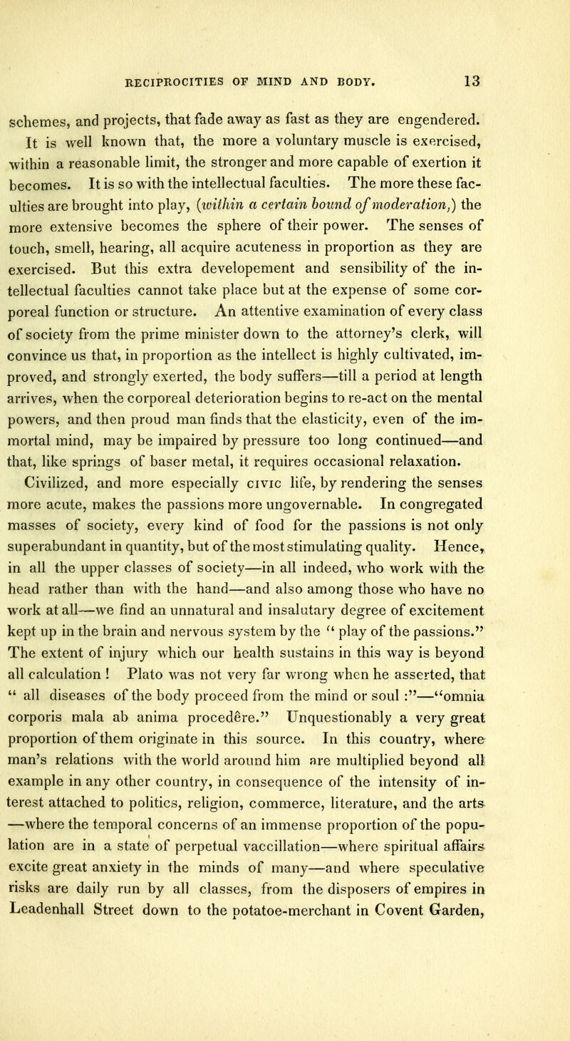 schemes, and projects, that fade away as fast as they are engendered. It is well known that, the more a voluntary muscle is exercised, within a reasonable limit, the stronger and more capable of exertion it becomes. It is so with the intellectual faculties. The more these fac- ulties are brought into play, {within a certain hound of moderation,) the more extensive becomes the sphere of their power. The senses of touch, smell, hearing, all acquire acuteness in proportion as they are exercised. But this extra developement and sensibility of the in- tellectual faculties cannot take place but at the expense of some cor- poreal function or structure. An attentive examination of every class of society from the prime minister down to the attorney's clerk, will convince us that, in proportion as the intellect is highly cultivated, im- proved, and strongly exerted, the body suffers—till a period at length arrives, when the corporeal deterioration begins to re-act on the mental powers, and then proud man finds that the elasticity, even of the im- mortal mind, may be impaired by pressure too long continued—and that, like springs of baser metal, it requires occasional relaxation. Civilized, and more especially civic life, by rendering the senses more acute, makes the passions more ungovernable. In congregated masses of society, every kind of food for the passions is not only superabundant in quantity, but of the most stimulating quality. Hence, in all the upper classes of society—in all indeed, who work with the head rather than with the hand—and also among those who have no work at all—we find an unnatural and insalutary degree of excitement kept up in the brain and nervous system by the  play of the passions. The extent of injury which our health sustains in this way is beyond all calculation ! Plato was not very far wrong when he asserted, that  all diseases of the body proceed from the mind or soul:—omnia corporis mala ab anima procedure. Unquestionably a very great proportion of them originate in this source. In this country, where man's relations with the world around him are multiplied beyond all example in any other country, in consequence of the intensity of in- terest attached to politics, religion, commerce, literature, and the arts —where the temporal concerns of an immense proportion of the popu- lation are in a state of perpetual vaccillation—where spiritual affairs excite great anxiety in the minds of many—and where speculative risks are daily run by all classes, from the disposers of empires in Leadenhall Street down to the potatoe-merchant in Covent Garden,