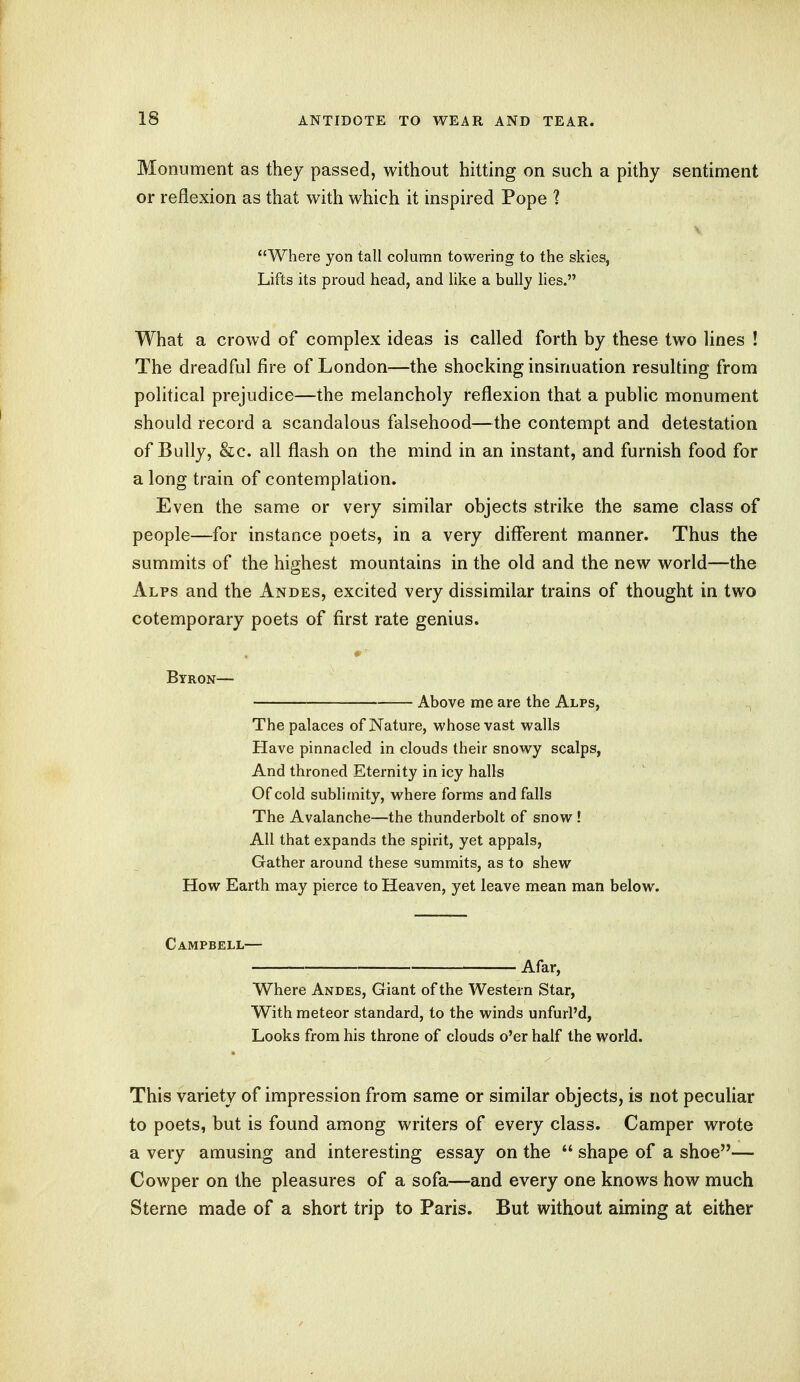 Monument as they passed, without hitting on such a pithy sentiment or reflexion as that with which it inspired Pope 1 Where yon tall column towering to the skies, Lifts its proud head, and like a bully lies. What a crowd of complex ideas is called forth by these two lines ! The dreadful fire of London—the shocking insinuation resulting from political prejudice—the melancholy reflexion that a public monument should record a scandalous falsehood—the contempt and detestation of Bully, &c. all flash on the mind in an instant, and furnish food for a long train of contemplation. Even the same or very similar objects strike the same class of people—for instance poets, in a very different manner. Thus the summits of the highest mountains in the old and the new world—the Alps and the Andes, excited very dissimilar trains of thought in two cotemporary poets of first rate genius. Byron— Above me are the Alps, The palaces of Nature, whose vast walls Have pinnacled in clouds their snowy scalps, And throned Eternity in icy halls Of cold sublimity, where forms and falls The Avalanche—the thunderbolt of snow ! All that expands the spirit, yet appals, Gather around these summits, as to shew How Earth may pierce to Heaven, yet leave mean man below. Campbell— Afar, Where Andes, Giant of the Western Star, With meteor standard, to the winds unfurl'd, Looks from his throne of clouds o'er half the world. This variety of impression from same or similar objects, is not peculiar to poets, but is found among writers of every class. Camper wrote a very amusing and interesting essay on the  shape of a shoe— Cowper on the pleasures of a sofa—and every one knows how much Sterne made of a short trip to Paris. But without aiming at either
