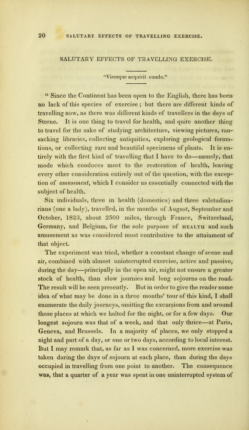 SALUTARY EFFECTS OF TRAVELLING EXERCISE, Viresque acquirit eundo.  Since the Continent has been open to the English, there has been no lack of this species of exercise; but there are different kinds of travelling now, as there was different kinds of travellers in the days of Sterne. It is one thing to travel for health, and quite another thing to travel for the sake of studying architecture, viewing pictures, ran- sacking libraries, collecting antiquities, exploring geological forma- tions, or collecting rare and beautiful specimens of plants. It is en- tirely with the first kind of travelling that I have to do—namely, that mode which conduces most to the restoration of health, leaving every other consideration entirely out of the question, with the excep- tion of amusement, which I consider as essentially connected with the subject of health. Six individuals, three in health (domestics) and three valetudina- rians (one a lady), travelled, in the months of August, September and October, 1823, about 2500 miles, through France, Switzerland, Germany, and Belgium, for the sole purpose of health and such amusement as was considered most contributive to the attainment of that object. The experiment was tried, whether a constant change of scene and air, combined with almost uninterrupted exercise, active and passive, during the day—principally in the open air, might not ensure a greater stock of health, than slow journies and long sojourns on the road. The result will be seen presently. But in order to give the reader some idea of what may be done in a three months' tour of this kind, I shall enumerate the daily journeys, omitting the excursions from and around those places at which we halted for the night, or for a few clays. Our longest sojourn was that of a week, and that only thrice—at Paris, Geneva, and Brussels. In a majority of places, we only stopped a night and part of a day, or one or two days, according to local interest. But I may remark that, as far as I was concerned, more exercise was taken during the days of sojourn at each place, than during the days occupied in travelling from one point to another. The consequence was, that a quarter of a year was spent in one uninterrupted system of