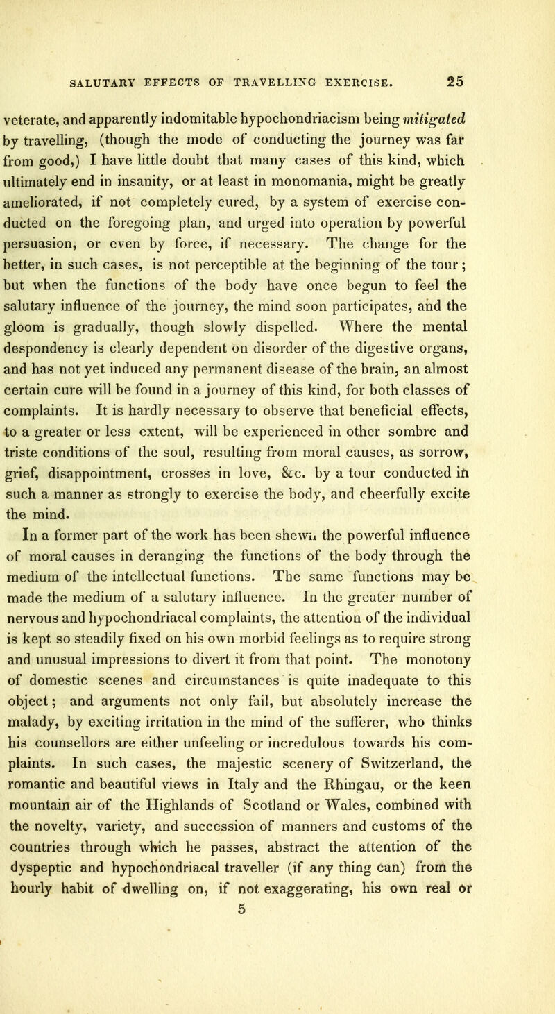 veterate, and apparently indomitable hypochondriacism being mitigated by travelling, (though the mode of conducting the journey was far from good,) I have little doubt that many cases of this kind, which ultimately end in insanity, or at least in monomania, might be greatly ameliorated, if not completely cured, by a system of exercise con- ducted on the foregoing plan, and urged into operation by powerful persuasion, or even by force, if necessary. The change for the better, in such cases, is not perceptible at the beginning of the tour; but when the functions of the body have once begun to feel the salutary influence of the journey, the mind soon participates, and the gloom is gradually, though slowly dispelled. Where the mental despondency is clearly dependent on disorder of the digestive organs, and has not yet induced any permanent disease of the brain, an almost certain cure will be found in a journey of this kind, for both classes of complaints. It is hardly necessary to observe that beneficial effects, to a greater or less extent, will be experienced in other sombre and triste conditions of the soul, resulting from moral causes, as sorrow, grief, disappointment, crosses in love, &c. by a tour conducted in such a manner as strongly to exercise the body, and cheerfully excite the mind. In a former part of the work has been shewh the powerful influence of moral causes in deranging the functions of the body through the medium of the intellectual functions. The same functions may be made the medium of a salutary influence. In the greater number of nervous and hypochondriacal complaints, the attention of the individual is kept so steadily fixed on his own morbid feelings as to require strong and unusual impressions to divert it from that point. The monotony of domestic scenes and circumstances is quite inadequate to this object; and arguments not only fail, but absolutely increase the malady, by exciting irritation in the mind of the sufferer, who thinks his counsellors are either unfeeling or incredulous towards his com- plaints. In such cases, the majestic scenery of Switzerland, the romantic and beautiful views in Italy and the Rhingau, or the keen mountain air of the Highlands of Scotland or Wales, combined with the novelty, variety, and succession of manners and customs of the countries through which he passes, abstract the attention of the dyspeptic and hypochondriacal traveller (if any thing can) from the hourly habit of dwelling on, if not exaggerating, his own real or 5