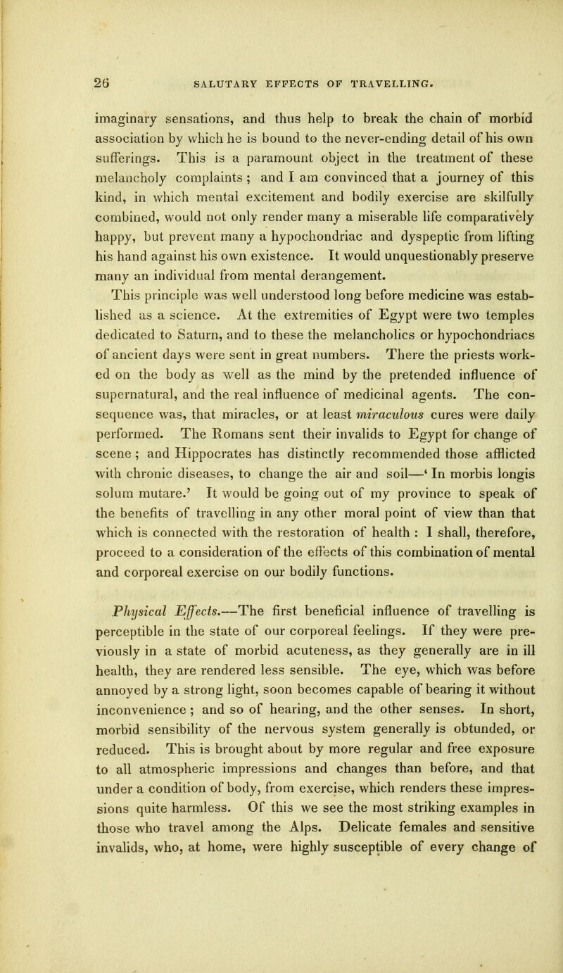 imaginary sensations, and thus help to break the chain of morbid association by which he is bound to the never-ending detail of his own sufferings. This is a paramount object in the treatment of these melancholy complaints ; and I am convinced that a journey of this kind, in which mental excitement and bodily exercise are skilfully combined, would not only render many a miserable life comparatively happy, but prevent many a hypochondriac and dyspeptic from lifting his hand against his own existence. It would unquestionably preserve many an individual from mental derangement. This principle was well understood long before medicine was estab- lished as a science. At the extremities of Egypt were two temples dedicated to Saturn, and to these the melancholies or hypochondriacs of ancient days were sent in great numbers. There the priests work- ed on the body as well as the mind by the pretended influence of supernatural, and the real influence of medicinal agents. The con- sequence was, that miracles, or at least miraculous cures were daily performed. The Romans sent their invalids to Egypt for change of scene ; and Hippocrates has distinctly recommended those afflicted with chronic diseases, to change the air and soil—' In morbis longis solum mutare.' It would be going out of my province to speak of the benefits of travelling in any other moral point of view than that which is connected with the restoration of health : I shall, therefore, proceed to a consideration of the effects of this combination of mental and corporeal exercise on our bodily functions. Physical Effects.—The first beneficial influence of travelling is perceptible in the state of our corporeal feelings. If they were pre- viously in a state of morbid acuteness, as they generally are in ill health, they are rendered less sensible. The eye, which was before annoyed by a strong light, soon becomes capable of bearing it without inconvenience ; and so of hearing, and the other senses. In short, morbid sensibility of the nervous system generally is obtunded, or reduced. This is brought about by more regular and free exposure to all atmospheric impressions and changes than before, and that under a condition of body, from exercise, which renders these impres- sions quite harmless. Of this we see the most striking examples in those who travel among the Alps. Delicate females and sensitive invalids, who, at home, were highly susceptible of every change of