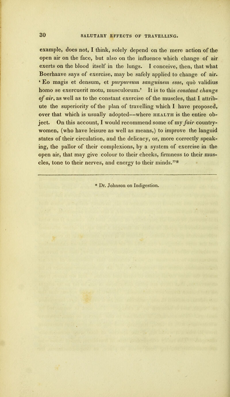 example, does not, I think, solely depend on the mere action of the open air on the face, but also on the influence which change of air exerts on the blood itself in the lungs. I conceive, then, that what Boerhaave says of exercise, may be safely applied to change of air. 4 Eo magis et densum, et purpureum sanguinem esse, quo validius homo se exercuerit motu, musculorum.' It is to this constant change of air, as well as to the constant exercise of the muscles, that I attrib- ute the superiority of the plan of travelling which I have proposed, over that which is usually adopted—where health is the entire ob- ject. On this account, I would recommend some of my fair country- women, (who have leisure as well as means,) to improve the languid states of their circulation, and the delicacy, or, more correctly speak- ing, the pallor of their complexions, by a system of exercise in the open air, that may give colour to their cheeks, firmness to their mus- cles, tone to their nerves, and energy to their minds.* * Dr. Johnson on Indigestion.