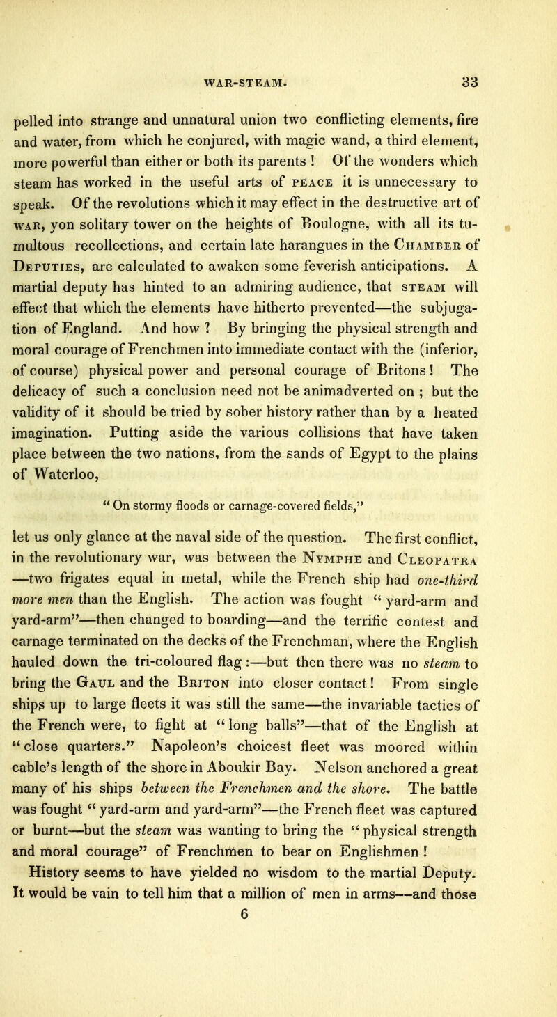 pelled into strange and unnatural union two conflicting elements, fire and water, from which he conjured, with magic wand, a third element, more powerful than either or both its parents ! Of the wonders which steam has worked in the useful arts of peace it is unnecessary to speak. Of the revolutions which it may effect in the destructive art of war, yon solitary tower on the heights of Boulogne, with all its tu- multous recollections, and certain late harangues in the Chamber of Deputies, are calculated to awaken some feverish anticipations. A martial deputy has hinted to an admiring audience, that steam will effect that which the elements have hitherto prevented—the subjuga- tion of England. And how ? By bringing the physical strength and moral courage of Frenchmen into immediate contact with the (inferior, of course) physical power and personal courage of Britons! The delicacy of such a conclusion need not be animadverted on ; but the validity of it should be tried by sober history rather than by a heated imagination. Putting aside the various collisions that have taken place between the two nations, from the sands of Egypt to the plains of Waterloo,  On stormy floods or carnage-covered fields, let us only glance at the naval side of the question. The first conflict, in the revolutionary war, was between the Nymphe and Cleopatra —two frigates equal in metal, while the French ship had one-third more men than the English. The action was fought  yard-arm and yard-arm—then changed to boarding—and the terrific contest and carnage terminated on the decks of the Frenchman, where the English hauled down the tri-coloured flag:—but then there was no steam to bring the Gaul and the Briton into closer contact! From single ships up to large fleets it was still the same—the invariable tactics of the French were, to fight at  long balls—that of the English at close quarters. Napoleon's choicest fleet was moored within cable's length of the shore in Aboukir Bay. Nelson anchored a great many of his ships between the Frenchmen and the shore. The battle was fought  yard-arm and yard-arm—the French fleet was captured or burnt—but the steam was wanting to bring the  physical strength and moral courage of Frenchmen to bear on Englishmen ! History seems to have yielded no wisdom to the martial Deputy. It would be vain to tell him that a million of men in arms—and those 6
