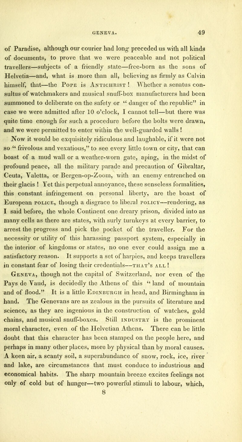 of Paradise, although our courier had long- preceded us with all kinds of documents, to prove that we were peaceable and not political travellers—subjects of a friendly state—free-born as the sons of Helvetia—and, what is more than all, believing as firmly as Calvin himself, that—the Pope is Antichrist ! Whether a senatus con- sultus of watchmakers and musical snuff-box manufacturers had been summoned to deliberate on the safety or  danger of the republic in case we were admitted after 10 o'clock, I cannot tell—but there was quite time enough for such a procedure before the bolts were drawn, and we were permitted to enter within the well-guarded walls ! Now it would be exquisitely ridiculous and laughable, if it were not so  frivolous and vexatious, to see every little town or city, that can boast of a mud wall or a weather-worn gate, aping, in the midst of profound peace, all the military parade and precaution of Gibraltar, Ceuta, Valetta, or Bergen-op-Zoom, with an enemy entrenched on their glacis ! Yet this perpetual annoyance, these senseless formalities, this constant infringement on personal liberty, are the boast of European police, though a disgrace to liberal policy—rendering, as I said before, the whole Continent one dreary prison, divided into as many cells as there are states, with surly turnkeys at every barrier, to arrest the progress and pick the pocket of the traveller. For the necessity or utility of this harassing passport system, especially in the interior of kingdoms or states, no one ever could assign me a satisfactory reason. It supports a set of harpies, and keeps travellers in constant fear of losing their credentials—that's all ! Geneva, though not the capital of Switzerland, nor even of the Pays de Vaud, is decidedly the Athens of this u land of mountain and of flood. It is a little Edinburgh in head, and Birmingham in hand. The Genevans are as zealous in the pursuits of literature and science, as they are ingenious in the construction of watches, gold chains, and musical snuff-boxes. Still industry is the prominent moral character, even of the Helvetian Athens. There can be little doubt that this character has been stamped on the people here, and perhaps in many other places, more by physical than by moral causes. A keen air, a scanty soil, a superabundance of snow, rock, ice, river and lake, are circumstances that must conduce to industrious and economical habits. The sharp mountain breeze excites feelings not only of cold but of hunger—two powerful stimuli to labour, which, 8