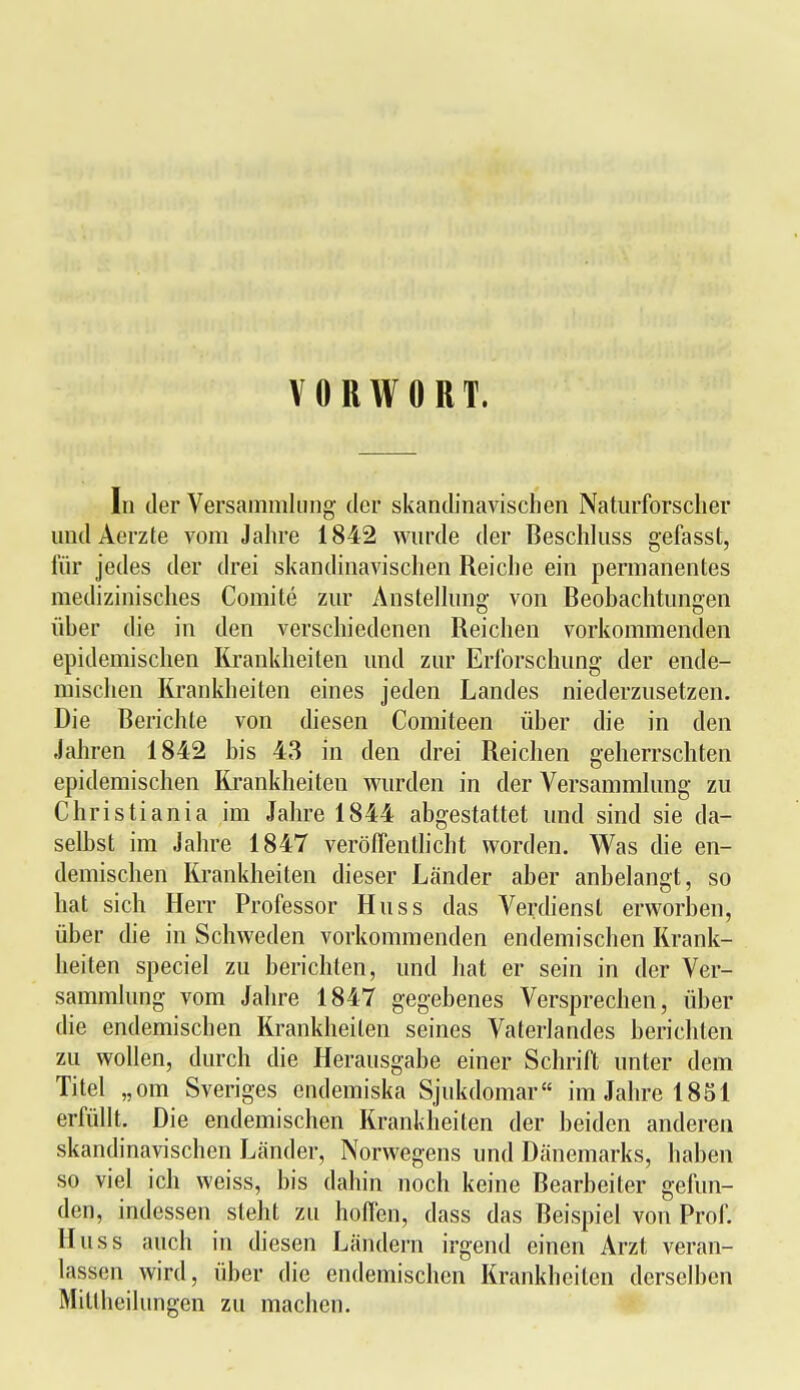 VORWORT. In der Versammlung' der skandinavischen Naturforscher undAerzte vom Jahre 1842 wurde der Beschluss gefasst, für jedes der drei skandinavischen Reiche ein permanentes medizinisches Comite zur Anstellung von Beobachtungen über die in den verschiedenen Reichen vorkommenden epidemischen Krankheiten und zur Erforschung der ende- mischen Krankheiten eines jeden Landes niederzusetzen. Die Berichte von diesen Comiteen über die in den Jahren 1842 bis 43 in den drei Reichen geherrschten epidemischen Krankheiten wurden in der Versammlung zu Christiania im Jahre 1844 abgestattet und sind sie da- selbst im Jahre 1847 veröffentlicht worden. Was die en- demischen Krankheiten dieser Länder aber anbelangt, so hat sich Herr Professor Huss das Verdienst erworben, über die in Schweden vorkommenden endemischen Krank- heiten speciel zu berichten, und hat er sein in der Ver- sammlung vom Jahre 1847 gegebenes Versprechen, über die endemischen Krankheiten seines Vaterlandes berichten zu wollen, durch die Herausgabe einer Schrift unter dem Titel „om Sveriges endemiska Sjukdomar im Jahre 1851 erfüllt. Die endemischen Krankheiten der beiden anderen skandinavischen Länder, Norwegens und Dänemarks, haben so viel ich weiss, bis dahin noch keine Bearbeiter gefun- den, indessen steht zu hoffen, dass das Beispiel von Prof. Huss auch in diesen Ländern irgend einen Arzt veran- lassen wird, über die endemischen Krankheiten derselben Mitlheihingen zu machen.