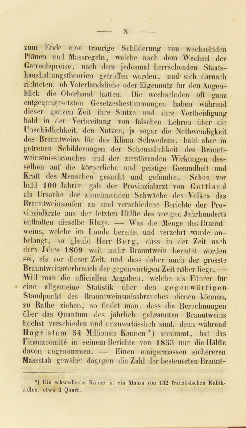 zum Ende eine traurige Schilderung' von wechselnde^ Plänen und Massregeln, welche nach dem Wechsel der Getreidepreise, nach dem jedesmal herrschenden Staats- haushaltungsthcorien getroffen wurden, und sich darnach richteten, ob Vaterlandsliebe oder Eigennutz für den Augen- blick die Oberhand hatten. Die wechselnden oft ganz entgegengesetzten Gesetzesbestimmungen haben während dieser ganzen Zeit ihre Stütze und ihre Verteidigung bald in der Verbreitung von falschen Lehren über die Unschädlichkeit, den Nutzen, ja sogar die Nolhwendigkeit des Branntweins für das Klima Schwedens, bald aber in getreuen Schilderungen der Scheusslichkeit des Brannt- weinsmissbrauches und der zerstörenden Wirkungen des- selben auf die körperliche und geistige Gesundheit und Kraft des Menschen gesucht und gefunden. Schon vor bald 100 Jahren gab der Provinzialarzt von Gottland als Ursache der zunehmenden Schwäche des Volkes das Branntweinsaufen an und verschiedene Berichte der Pro- vinzialärzte aus der letzten Hälfte des vorigen Jahrhunderts enthalten dieselbe Klage. — Was die Menge des Brannt- weins, welche im Lande bereitet und verzehrt wurde an- belangt, so glaubt Herr Berg, dass in der Zeit nach dem Jahre 1809 weit mehr Branntwein bereitet worden sei, als vor dieser Zeit, und dass daher auch der grössle Branntweinsverbrauch der gegenwärtigen Zeit näher liege. — Will man die offiziellen Angaben, welche als Führer für eine allgemeine Statistik über den gegenwärtigen Standpunkt des Branntweinsmissbrauches dienen können, zu Rathe ziehen, so findet man, dass die Berechnungen über das Quantum des jährlich gebrannten Branntweins höchst verschieden und unzuverlässiieh sind, denn während Hagelstam 54 Millionen Kannen*) annimmt, hat das Finanzcomite in seinem Berichte von 1853 nur die Hälfte davon angenommen. — Einen einigermassen sichereren Massstab gewährt dagegen die Zahl der besteuerten Brannt- *) Die schwedische Kanne ist ein Maass von 132 französischen Kubik-