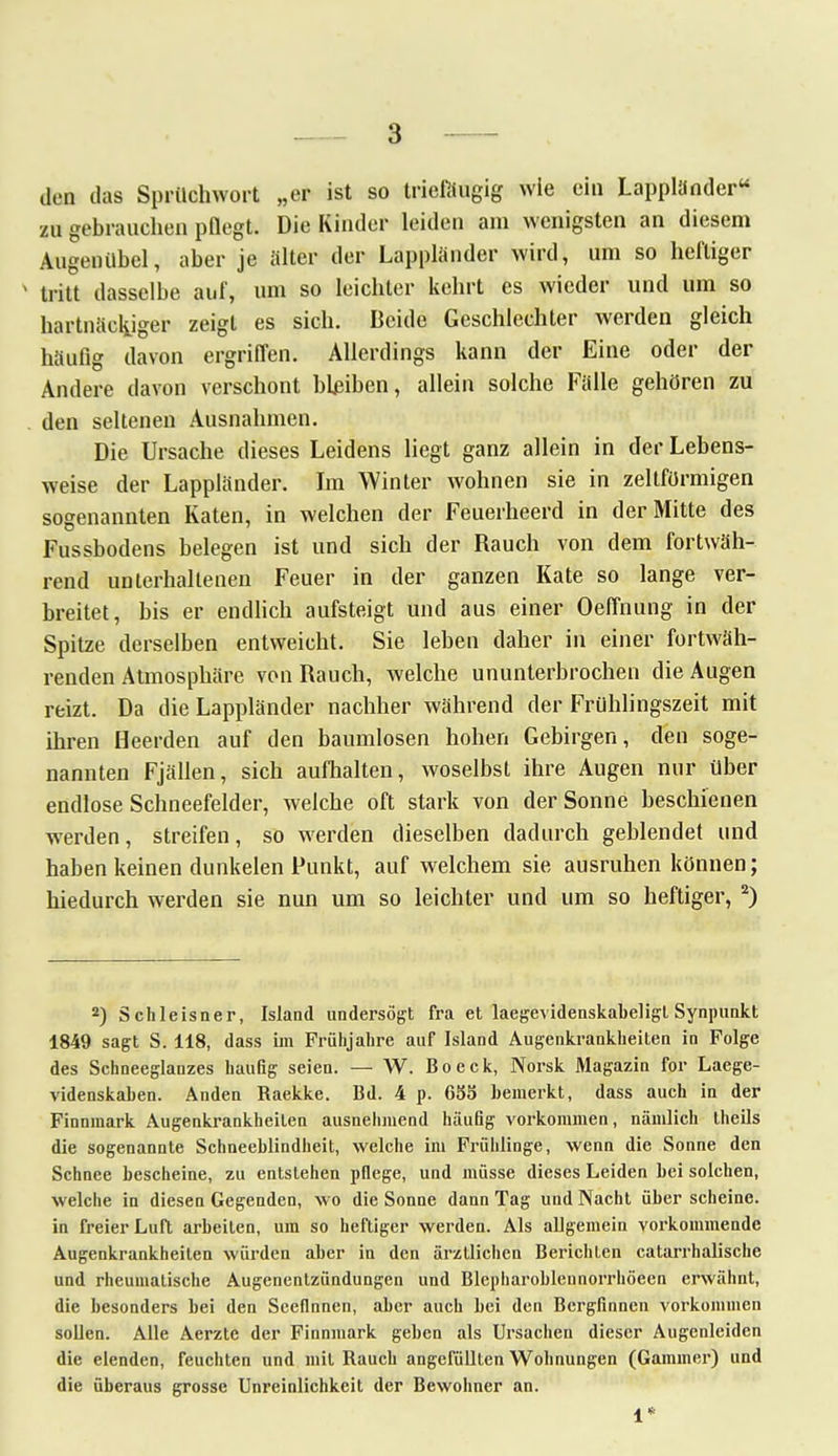 den das Sprücbwort „er ist so triefaugig wie ei« Lapplander zu gebrauchen pflegt. Die Kinder leiden am wenigsten an diesem Augenübel, aber je älter der Lappländer wird, um so heftiger ' tritt dasselbe auf, um so leichter kehrt es wieder und um so hartnäckiger zeigt es sich. Beide Geschlechter werden gleich häufig davon ergriffen. Allerdings kann der Eine oder der Andere davon verschont bleiben, allein solche Fälle gehören zu den seltenen Ausnahmen. Die Ursache dieses Leidens liegt ganz allein in der Lebens- weise der Lappländer. Im Winter wohnen sie in zeltfürmigen sogenannten Katen, in welchen der Feuerheerd in der Mitte des Fussbodens belegen ist und sich der Rauch von dem fortwäh- rend unterhaltenen Feuer in der ganzen Kate so lange ver- breitet, bis er endlich aufsteigt und aus einer Oeffnung in der Spitze derselben entweicht. Sie leben daher in einer fortwäh- renden Atmosphäre von Rauch, welche ununterbrochen die Augen reizt. Da die Lappländer nachher während der Frühlingszeit mit ihren Heerden auf den baumlosen hohen Gebirgen, den soge- nannten Fjällen, sich aufhalten, woselbst ihre Augen nur über endlose Schneefelder, welche oft stark von der Sonne beschienen werden, streifen, so werden dieselben dadurch geblendet und haben keinen dunkelen Punkt, auf welchem sie ausruhen können; hiedurch werden sie nun um so leichter und um so heftiger, 2) 2) Schleisner, Island undersögt fra et laegevidenskabeligt Synpunkt 1849 sagt S. 118, dass im Frühjahre auf Island Augenkrankheiten in Folge des Schneeglanzes haußg seien. — W. Boeck, Norsk Magazin for Laege- videnskaben. Anden Raekke. Bd. 4 p. 6SS bemerkt, dass auch in der Finnmark Augenkrankheiten ausnehmend häufig vorkommen, nämlich theils die sogenannte Schneeblindheit, welche im Frühlinge, wenn die Sonne den Schnee bescheine, zu entstehen pflege, und müsse dieses Leiden bei solchen, welche in diesen Gegenden, wo die Sonne dann Tag und Nacht über scheine, in freier Luft arbeiten, um so heftiger werden. Als allgemein vorkommende Augenkrankheiten würden aber in den ärztlichen Berichten catarrhalische und rheumatische Augenenlzündungen und Blepharoblennorrhöeen erwähnt, die besonders bei den Seefinnen, aber auch bei den Bergfinnen vorkommen sollen. Alle Aerzte der Finnmark geben als Ursachen dieser Augenleiden die elenden, feuchten und mit Rauch angefüllten Wohnungen (Gaminer) und die überaus grosse Unreinlichkeit der Bewohner an. 1*