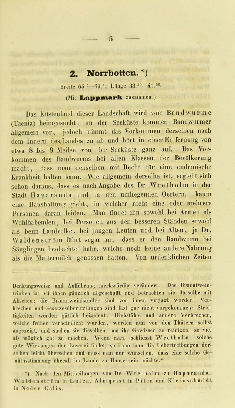 s 2. Norrbotten. *) Brc-ile 65,5—69,'; Länge 33/°—4t,50. (Mit Laiipmark zusammen.) Das Küstenland dieser Landschaft wird vom Bandwurme (Taenia) heimgesucht; an der Seeküste kommen Bandwürmer allgemein vor, jedoch nimmt das Vorkommen derselben nach dem Innern desXandes zu ab und hört in einer Entfernung von etwa 8 bis 9 Meilen von der Seeküste ganz auf. Das Vor- kommen des Bandwurms bei allen Klassen der Bevölkerung macht, dass man denselben mit Becht für eine endemische Krankheit halten kann. Wie allgemein derselbe ist, ergiebt sich schon daraus, dass es nach Angabe des Dr. Wretholm in der Stadt Haparanda und in den umliegenden Oertern, kaum eine Haushaltung giebt, in welcher nicht eine oder mehrere Personen daran leiden. Man findet ihn sowohl bei Armen als Wohlhabenden, bei Personen aus den besseren Ständen sowohl als beim Landvolke, bei jungen Leuten und bei Alten, ja Dr. Waiden ström führt sogar an, dass er den Bandwurm bei Säuglingen beobachtet habe, welche noch keine andere Nahrung als die Muttermilch genossen hatten. Von urdenklichen Zeiten Denkungsweise und Aufführung merkwürdig verändert. Das Branntwein- Irinken ist hei ihnen gänzlich angeschafft und betrachten sie dasselbe mit Abscheu; die Brannlweinliändler siud von ihnen verjagt worden; Ver- brechen und Gesetzesübertretungen sind fast gar nicht vorgekommen; Strei- tigkeiten werden gütlich beigelegt; Diebstähle und andere Verbrechen, welche früher verheimlicht wurden, werden nun von den Thätern selbst angezeigt, und suchen sie dieselben, um ihr Gewissen zu reinigen, so viel als möglich gut zu machen. Wenn man, schliesst Wretholm, solche gute Wirkungen der Lescrei findet, so kann man die Ueberlreibungen der- selben leicht übersehen und muss man nur wünschen, dass eine solche Ge- müthsstimmung überall im Lande zu Hause sein möchte. *) Nach den Mittheilungen von Dr. Wretholm zu Haparanda, Waiden ström in Lulca, Alm q vis t in Pitca und Kleinschmid.t in Neder-Calix.