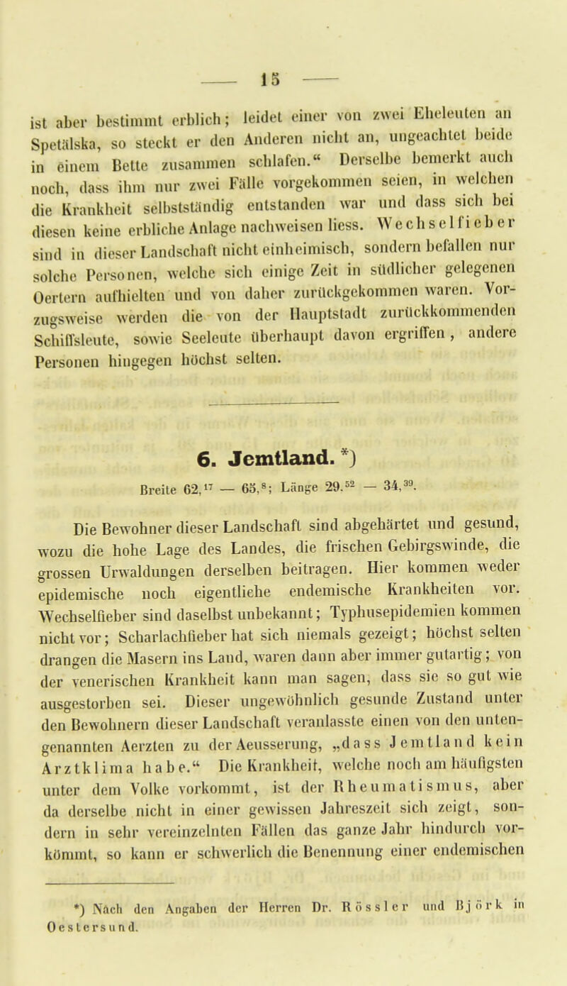 ist aber bestimmt erblich; leidet einer von zwei Eheleuten an Spetälska, so steckt er den Anderen nicht an, ungeachtet beide in einem Bette zusammen schlafen.« Derselbe bemerkt auch noch, dass ihm nur zwei Falle vorgekommen seien, m welchen die Krankheit selbstständig entstanden war und dass sich bei diesen keine erbliche Anlage nachweisen Hess. Wechsel fieber sind in dieser Landschaft nicht einheimisch, sondern befallen nur solche Personen, welche sich einige Zeit in südlicher gelegenen Oertern aufhielten und von daher zurückgekommen waren. Vor- zugsweise werden die von der Hauptstadt zurückkommenden Schiffsleute, sowie Seeleute überhaupt davon ergriffen , andere Personen hingegen höchst selten. 6. Jemtland. *) Breite 62, — 65,8; Länge 29.52 - 34,39. Die Bewohner dieser Landschaft sind abgehärtet und gesund, wozu die hohe Lage des Landes, die frischen Gebirgswinde, die grossen Urwaldungen derselben beitragen. Hier kommen weder epidemische noch eigentliche endemische Krankheiten vor. Wechselfieber sind daselbst unbekannt; Typhusepidemien kommen nicht vor; Scharlachfieber hat sich niemals gezeigt; höchst selten drangen die Masern ins Land, waren dann aber immer gutartig; von der venerischen Krankheit kann man sagen, dass sie so gut wie ausgestorben sei. Dieser ungewöhnlich gesunde Zustand unter den Bewohnern dieser Landschaft veranlasste einen von den unten- genannten Aerzten zu derAeusserung, „dass Jemtland kein Arztklima habe. Die Krankheit, welche noch am häufigsten unter dem Volke vorkommt, ist der Rheumatismus, aber da derselbe nicht in einer gewissen Jahreszeit sich zeigt, son- dern in sehr vereinzeinten Fällen das ganze Jahr hindurch vor- kömmt, so kann er schwerlich die Benennung einer endemischen *) Nach den Angaben der Herren Dr. Rössler und Björk i Oestersund.