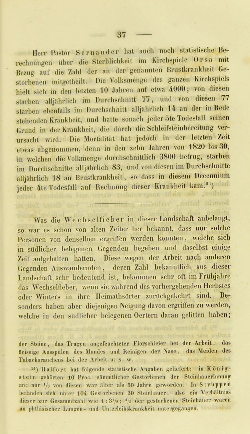 Herr Pastor Sornaudcr hat auch noch statistische Be- rechnungen über die Sterblichkeit im Kirchspiele. Orsa mit Bezug auf die Zahl der an der genannten Brustkrankheit Ge- storbenen mitgetheilt. Die Volksmenge des ganzen Kirchspiels hielt sich in den letzten 10 Jahren auf etwa 4000; von diesen starben alljährlich im Durchschnitt 77, und von diesen 77 starben ebenfalls im Durchschnitt alljährlich 14 an der in Rede stehenden Krankheit, und hatte sonach jeder 5te Todeslall seinen Grund in der Krankheit, die durch die Schleifsteinbereitung ver- ursacht wird. Die Mortalität hat jedoch in der letzten Zeit etwas abgenommen, denn in den zehn Jahren von 1820 bis 30, in welchen die Volkmenge durchschnittlich 3800 betrug, starben im Durchschnitte alljährlich 83, und von diesen im Durchschnitte alljährlich 18 an Brustkrankheit, so dass in diesem Decennium jeder 4te Todesfall auf Rechnung dieser Krankheit kam.21) Was die Wechselfieber in dieser Landschaft anbelangt, so war es schon von alten Zeiter her bekannt, dass nur solche Personen von denselben ergriffen werden konnten, welche sich in südlicher belegenen Gegenden begeben und daselbst einige Zeit aufgehalten hatten. Diese wegen der Arbeit nach anderen Gegenden Auswandernden, deren Zahl bekanntlich aus dieser Landschaft sehr bedeutend ist, bekommen sehr oft im Frühjahre das Wechselfieber, wenn sie während des vorhergehenden Herbstes oder Winters in ihre Heimathsörter zurückgekehrt sind. Be- sonders haben aber diejenigen Neigung davon ergriffen zu werden, welche in den südlicher belegenen Oertern daran gelitten haben; der Steine, das Tragen angefeuchteter Florschleier bei der Arbeit, das fleissige Ausspülen des Mundes und Reinigen der Nase, das Meiden des Tabacksrauchens bei der Arbeit u. s. w. 21) Halfort hat folgende statistische Angaben geliefert: in König- stein gehörten 10 Proc. sämmtlicher Gestorbenen der Sleinhauerinnung an; nur l/s von diesen war älter als 50 Jahre geworden. In Struppen befanden sich unter 104 Gestorbenen 30 Sleinhauer, also ein Verhüll niss dieser zur Gesammlzahl wie 1: 3'/8; */i der gestorbenen Steiiihaucr waren an plithisischer Lungen- und Unterlcibskrankheit untergegangen.