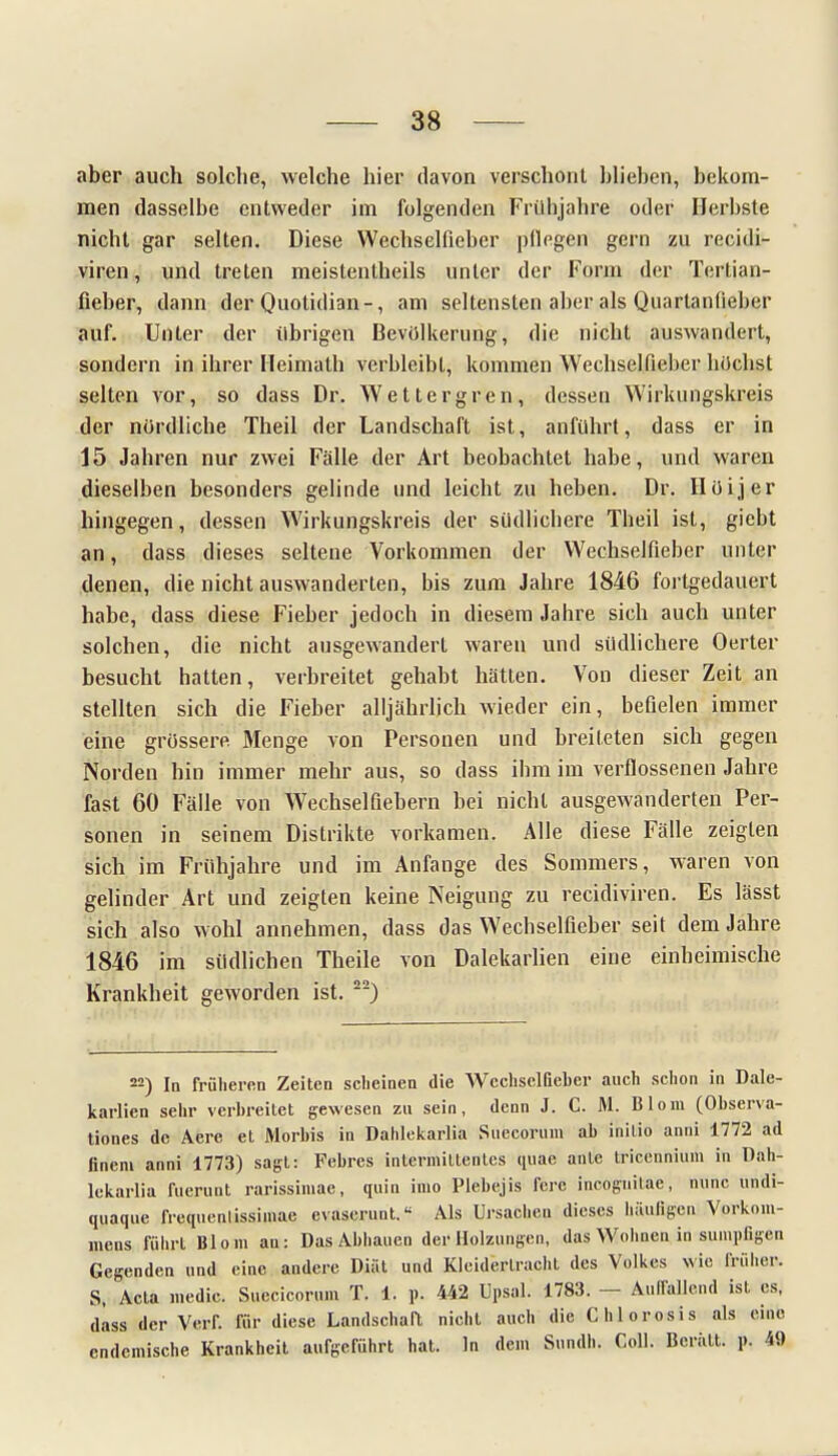 aber auch solche, welche hier davon verschont blieben, bekom- men dasselbe entweder im folgenden Frühjahre oder Herbste nicht gar selten. Diese Wechselfieber pflegen gern zu recidi- viren, und treten meistentheils unter der Form der Tertian- fieber, dann der Quotidian-, am seltensten aber als Quartanfieber auf. Unter der übrigen Bevölkerung, die nicht auswandert, sondern in ihrer Heimath verbleibt, kommen Wechselfieber höchst selten vor, so dass Dr. Wettergren, dessen Wirkungskreis der nördliche Theil der Landschaft ist, anführt, dass er in 15 Jahren nur zwei Fälle der Art beobachtet habe, und waren dieselben besonders gelinde und leicht zu heben. Dr. Höijer hingegen, dessen Wirkungskreis der südlichere Theil ist, giebt an, dass dieses seltene Vorkommen der Wechselfieber unter denen, die nicht auswanderten, bis zum Jahre 1846 fortgedauert habe, dass diese Fieber jedoch in diesem Jahre sich auch unter solchen, die nicht ausgewandert waren und südlichere Oerter besucht halten, verbreitet gehabt hätten. Von dieser Zeit an stellten sich die Fieber alljährlich wieder ein, befielen immer eine grössere Menge von Personen und breiteten sich gegen Norden hin immer mehr aus, so dass ihm im verflossenen Jahre fast 60 Fälle von Wechselfiebern bei nicht ausgewanderten Per- sonen in seinem Distrikte vorkamen. Alle diese Fälle zeigten sich im Frühjahre und im Anfange des Sommers, waren von gelinder Art und zeigten keine Neigung zu recidiviren. Es lässt sich also wohl annehmen, dass das Wechselficber seit dem Jahre 1846 im südlichen Theile von Dalekaiiien eine einheimische Krankheit geworden ist. 22) 22) In früheren Zeiten scheinen die WcchselBeber auch schon in Dale- karlien sehr verbreitet gewesen zu sein, denn J. C. M. Blom (Observa- tiones de Aere et Morbis in Dahlekarlia Suecorum ab inilio anni 1772 ad finem anni 1773) sagt: Febres intermiltentes uuae ante tricennium in Dah- lekarlia fuerunt rarissimae, quin inio Plebejis ferc mcögüiläe, nunc undi- quaque frequenlissimae evaserunt.« Als Ursachen dieses häufigen Vorkom- mens führt Blom an: Das Abhauen der Holzungen, das Wohnen in sumpfigen Gegenden und eine andere Diät und Kleiderlracht des Volkes wie früher. S, Acta medic. Suecicorum T. 1. p. 442 Upsal. 1783. — Aulfallend ist es, däss der Vei-r. für diese Landschaft nicht auch die Chlorosis als eine endemische Krankheit aufgeführt hat. In dem Sundh. Coli. Bcrält. p, 49