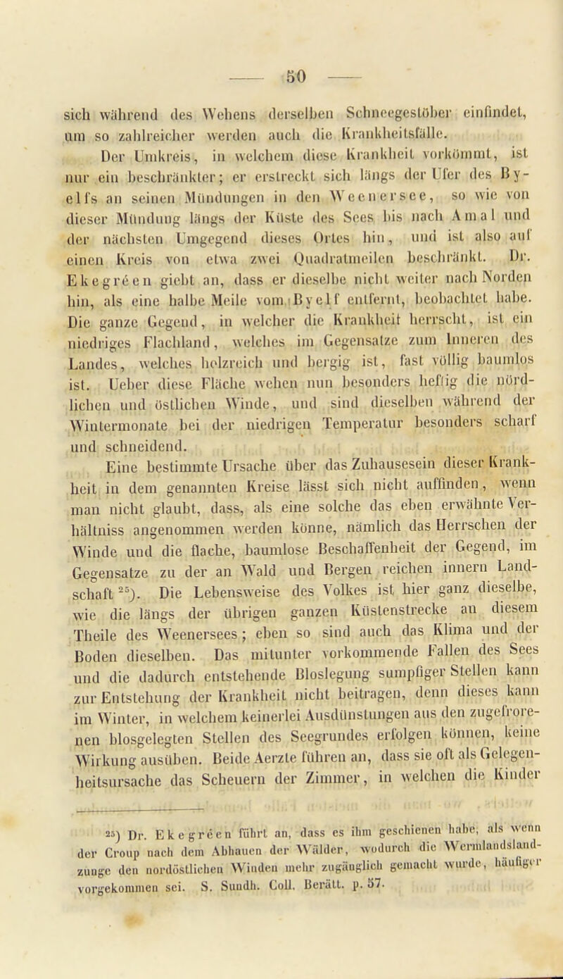 &0 sich wahrend des Wehens derselben Schneegestöber einfindet, um so zahlreicher werden auch die Krankheitsfülle. Der Unikreis, in welchem diese Krankheit vorkömmt, ist nur ein beschrankter; er erstreckt sich längs der Ufer des ßy- elfs an seinen Mündungen in den Weenersee, so wie von dieser Mündung längs der Küste des Sees bis nach Amal und der nächsten Umgegend dieses Ortes hin, und ist also auf einen Kreis von etwa zwei Quadratmeilen beschränkt. Dr. Ekegreen giebt an, dass er dieselbe nicht weiter nach Norden hin, als eine halbe Meile vom.Byelf entfernt, beobachtet babe. Die ganze Gegend, in welcher die Krankheit herrscht, ist ein niedriges Flachland, welches im Gegensatze zum Inneren des Landes, welches holzreich und bergig ist, fast völlig baumlos ist. Ueber diese Fläche wehen nun besonders lief! ig die nörd- lichen und östlichen Winde, und sind dieselben während der Wintermonate bei der niedrigen Temperatur besonders scharf und schneidend. Eine bestimmte Ursache über das Zuhausesein dieser Krank- heit in dem genannteu Kreise lässt sich picht auffinden, wenn man nicht glaubt, dass, als eine solche das eben erwähnte Ver- hältniss angenommen werden könne, nämlich das Herrschen der Winde und die flache, baumlose Beschaffenheit der Gegend, im Gegensätze zu der an Wald und Bergen reichen innern Land- schaft 25). Die Lebensweise des Volkes ist hier ganz dieselbe, wie die längs der übrigen ganzen Küstenstrecke an diesem Theile des Weenersees; eben so sind auch das Klima und der Boden dieselben. Das mitunter vorkommende Fallen des Sees und die dadurch entstehende Bloslegung sumpfiger Stellen kann zur Entstehung der Krankheit nicht beitragen, denn dieses kann im Winter, in welchem keinerlei Ausdünstungen aus den zugefrore- nen biosgelegten Stellen des Seegrundes erfolgen können, keine Wirkung ausüben. Beide Aerzte führen an, dass sie oft als Gelegen- heitsursache das Scheuern der Zimmer, in welchen die Kinder 25) Dr. Ekegreen führt an, dass es ihm geschienen hahe, als wenn der Croup nach dem Abhauen der Wälder, wodurch die Wcrmlandsland- zunge den nordöstlichen Winden mehr zugänglich gemacht wurde, häufiger vorgekommen sei. S. Sundh. Coli. Berätt. p, 57.