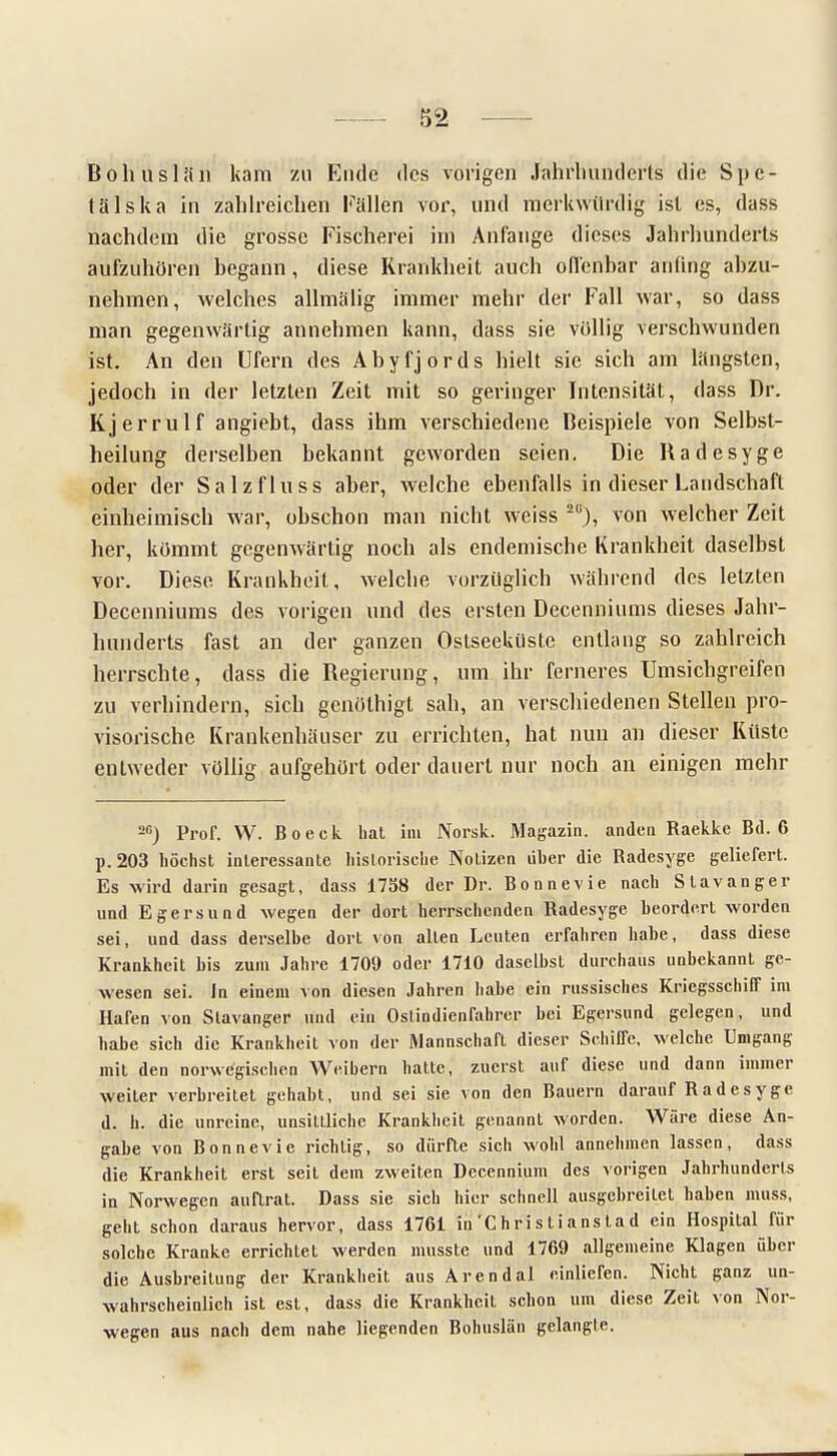 Bohuslän kam zu Ende des vorigen Jahrhunderts die Spe- tälska in zahlreichen Füllen vor, und merkwürdig ist es, dass nachdem die grosse Fischerei im Anfange dieses Jahrhunderts aufzuhören begann, diese Krankheit auch offenbar anfing abzu- nehmen, welches allmä'lig immer mehr der Fall war, so dass man gegenwärtig annehmen kann, dass sie völlig verschwunden ist. An den Ufern des Abyfjords hielt sie sich am längsten, jedoch in der letzten Zeit mit so geringer Intensität, dass Dr. Kjerrulf angiebt, dass ihm verschiedene Beispiele von Selbst- heilung derselben bekannt geworden seien. Die Radesyge oder der Salzfluss aber, welche ebenfalls in dieser Landschaft einheimisch war, obschon man nicht weiss 2Ü), von welcher Zeit her, kömmt gegenwärtig noch als endemische Krankheit daselbst vor. Diese Krankheil, welche vorzüglich während des letzten Decenniums des vorigen und des ersten Decenniums dieses Jahr- hunderts fast an der ganzen Oslseeküstc entlang so zahlreich herrschte, dass die Regierung, um ihr ferneres Umsichgreifen zu verhindern, sich genöthigt sah, an verschiedenen Stellen pro- visorische Krankenhäuser zu errichten, hat nun an dieser Küste entweder völlig aufgehört oder dauert nur noch an einigen mehr 20) Pror. VV. Boeck hat im Norsk. Magazin, anden Raekke Bd. 6 p. 203 höchst interessante historische Notizen über die Radesyge geliefert. Es wird darin gesagt, dass 1758 der Dr. Bonnevie nach Stavanger und Egersund wegen der dort herrschenden Radesyge beordert worden sei, und dass derselbe dort von alten Leuten erfahren habe, dass diese Krankheit bis zum Jahre 1709 oder 1710 daselbst durchaus unbekannt ge- wesen sei. In einem von diesen Jahren habe ein russisches Kriegsschiff im Haren von Stavanger und ein Ostindienfahrer bei Egersund gelegen, und habe sich die Krankheit von der Mannschaft dieser Schiffe, welche Umgang mit den norwegischen AVeihern hatte, zuerst auf diese und dann immer weiter verbreitet gehabt, und sei sie von den Bauern darauf Radesyge d. h. die unreine, unsittliche Krankheit genannt worden. Wäre diese An- gabe von Bonnevie richtig, so dürfte sich wohl annehmen lassen, dass die Krankheit erst seit dem zweiten Decennium des vorigen Jahrhunderls in Norwegen auRrat. Dass sie sich hier schnell ausgebreitet haben muss, geht schon daraus hervor, dass 1761 in'Chris tianstad ein Hospital für solche Kranke errichtet werden musste und 1769 allgemeine Klagen über die Ausbreitung der Krankheit aus Aren dal einliefen. Nicht ganz un- wahrscheinlich ist est, dass die Krankheit schon um diese Zeit von Nor- wegen aus nach dem nahe liegenden Bohuslän gelangte.