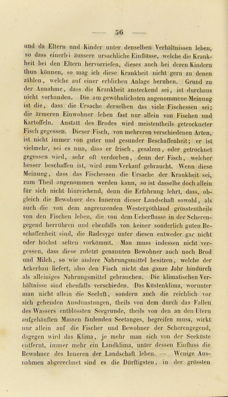 und da Ellern und Kinder unter denselben Verhältnissen leben, so dass einerlei äussere ursächliche Einllüsse, welche die Krank- heil hei den Eltern hervorriefen, dieses auch bei deren Kindern thun können, so mag ich diese Krankheit nicht gern zu denen zählen, welche auf einer erblichen Anlage beruhen. Grund zu der Annahme, dass die Krankheit ansteckend sei, ist durchaus nicht vorhanden. Die am gewöhnlichsten angenommene Meinung ist die, dass die Ursache derselben das viele Fischessen sei; die ärmeren Einwohner leben fast nur allein von Fischen und Kartoffeln. Anstatt des Brodes wird meistentheils getrockneter Fisch gegessen. Dieser Fisch, von mehreren verschiedenen Arten, ist nicht immer von guter und gesunder Beschaffenheit; er ist vielmehr, sei es nun, dass er frisch, gesalzen, oder getrocknet gegessen wird, sehr oft verdorben, denn der Fisch, welcher besser beschaffen ist, wird zum Verkauf gebraucht. Wenn diese Meinung, dass das Fischessen die Ursache der Krankheit sei, zum Theil angenommen werden kann, so ist dasselbe doch allein für sich nicht hinreichend, denn die Erfahrung lehrt, dass, ob- gleich die Bewohner des Inneren dieser Landschaft sowohl, als auch die von dem angrenzenden WestergOthland grösstenteils von den Fischen leben, die von dem Ueberfiusse in der Scheren- gegend herrühren und ebenfalls von keiner sonderlich guten Be- schaffenheit sind, die Badesyge unter diesen entweder gar nicht oder höchst selten vorkömmt. Man muss indessen nicht ver- gessen, dass diese zuletzt genannten Bewohner auch noch Brod und Milch, so wie andere Nahrungsmittel besitzen, welche der Ackerbau liefert, also den Fisch nicht das ganze Jahr hindurch als alleiniges Nahrungsmittel gebrauchen. Die klimatischen Ver- hältnisse sind ebenfalls verschieden. Das Küstenklima, worunter man nicht allein die Seeluft, sondern auch die reichlich vor sich gehenden Ausdünstungen, theils von dem durch das Fallen des Wassers entblössten Seegrunde, theils von den an den Ulern aufgehäuften Massen faulenden Seetanges, begreifen muss, wirkt nur allein auf die Fischer und Bewohner der Scherengegend, dagegen wird das Klima, je mehr man sich von der Seekiiste entfernt, immer mehr ein Landklima, unter dessen Einfluss die Bewohner des Inneren der Landschaft leben. — Wenige Aus- nahmen abgerechnet sind es die Dürftigsten, in der grüssleu