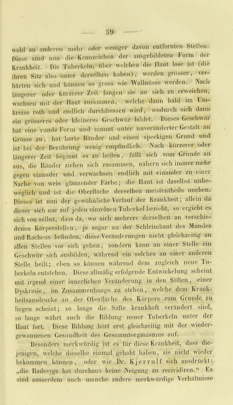 mU an anderen mein- oder weniger davon entfernten Stellen. Diese sind min die Ketfnzeiöhen der ausgebildeten Form der Krankheit. Die Tuberkeln, Übel' welchen die Haut lose ist (die ihren Silz also unter derselben haben), werden grösser, ver- härten sieh Und können so gross wie Wallnüsse werden. Nach längerer oder kürzerer Zeit langen sie an sich zn erweichen, wachsen mit der Haut zusammen, welche dann bald im Um- kreise roth nnd endlich dnrehfressen wird, wodurch sich dann .•in grosseres oder kleineres Geschwür bildet. Dieses Geschwür hat eine runde Form und nimmt unter unveränderter Gestalt an Grosse zu, hat harte Händer und einen speckigen Grund und ist bei der Berührung wenig empfindlich. Nach kürzerer oder längerer Zeit beginnt es zu heilen, füllt sich vom Grunde an aus, die Ränder ziehen sich zusammen, nähern sich immer mehr gegen einander und verwachsen endlich mit einander zu einer Na°be von weis glänzender Farbe; die Haut ist daselbst unbe- weglich und ist die Oberfläche derselben meistenteils uneben. Dieses ist nun der gewöhnliche Verlauf der Krankheit; allein da dieser sich nur auf jeden einzelnen Tuberkel bezieht, so ergiebt es sich von selbst, dass da, wo sich mehrere derselben an verschie- denen Körperstellen, ja sogar an der Schleimhaut des Mundes und Rachens befinden, diese Veränderungen nicht gleichzeitig an allen Stellen vor sich gehen, sondern kann an einer Stelle ein Geschwür sich ausbilden, während ein solches an einer anderen Stelle heilt; eben so können während dem zugleich neue Tu- berkeln entstehen. Diese allmälig erfolgende Entwickelung scheint mit irgend einer innerlichen Veränderung in den Säften, einer Dyskrasie, im Zusammenhange zu stehen, welche dem Krank- heitsausdrucke an der Oberfläche des Körpers zum Grunde zu liegen scheint; so lange die Säfte krankhaft verändert sind, so lange währt auch die Bildung neuer Tuberkeln unter der Haut fort. Diese Bildung hört erst gleichzeitig mit der wieder- gewonnenen Gesundheit des Gcsammtorganismus auf. Besonders merkwürdig ist es für diese Krankheit, dass die- jenigen, welche dieselbe einmal gehabt haben, sie nicht wieder bekommen können, oder wie Dr. Kjcrrulf sich ausdrückt: ..die Radesyge hat durchaus keine Neigung zu reeividiren. Es sind ausserdem noch manche andere merkwürdige Verhältnisse