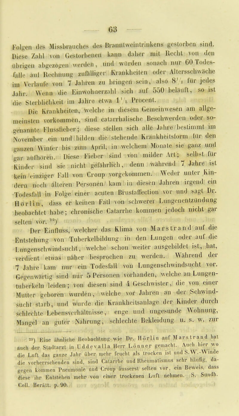 Folgen des Misshrauehes des Üranntweinlrinkens gestorben sind. Biese Zahl von Geslorhenen kann daher mit Recht von den übrigen abgea*gan wenden, und würden sonach nur 60 Todes- %jie av,t flaobiumg zufälliger Krankheilen oder Altersschwäche im Verlaufe von 7 Jahren zn bringen sein, also 8'/, für jedes Jahr. Wenn die Einwohnerzahl sich an!' 550 belauft, so ist die Sterblichkeit im Jahre etwa fc'A Procent. Die Krankheilen, welche in diesem Gemeinwesen am allge- meinsten vorkommen, sind calarrhalische Beschwerden oder so- genannte Flussfieber; diese stellen sich alle Jahre bestimmt im \,,\ember ein und bilden die stehende Krankheitslorm liir den ganzen Winter bis zum April, in welchem Monate sie ganz und uar aufhören. Diese Fieber sind von milder Art; selbst für Kinder sind sie nicht gefährlich, denn während 7 Jährest kein einziger Fall von Croup vorgekommen. Weder unter Kin- dern noch alleren Personen kam: in diesen Jahren irgend ein Todesfall in Folge einer acuten Brustaffection vor und sagt Dr. Horlin, dass er keinen Fall von schwerer Lungenentzündung beobachtet habe; chronische Catarrhe kommen jedoch nicht gar selten vor. 20) Der Einfluss, welcher das Klima von Marstran d auf die Entstehung von Tuberkelbildung in den Lungen oder auf die Lungenschwindsucht, welche schon weiter ausgebildet ist, hat, verdient etwas näher besprochen zu werden. Während der 7 Jahre kam nur ein Todesfall von Lungenschwindsucht vor. Gegenwärtig sind nur 5 Personen vorhanden, welche an Lungen- tuberkeln leiden; von diesen sind 4 Geschwister, die von einer Mutter geboren wurden, welche vor Jahren an der Schwind- sucht starb, und wurde die Krankheitsanlage der Kinder durch schlechte Lebensverhältnisse, enge und ungesunde Wohnung, Mangel an guter Nahrung, schlechte Bekleidung u. s. w. zur 20) Eine ähnliche Beobachtung wie Dr. Horlin auf Marstrand hat auch der Stadtarzl in Uddevalla Herr L .inner gemacht. Auch hier wo die Luft das ganze Jahr über mehr feucht als trocken ist und S.W.-W.nde die vorherrschenden sind, sind Catarrhe und Rheumatismus sehr häufig, da- gegen kommen Pneumonie und Croup äusserst selten vor, ein Beweis, dass diese ihr Entstehen mehr von einer trockenen Luft nehmen. S. Sundh. Coli. Berätt. p. 90.