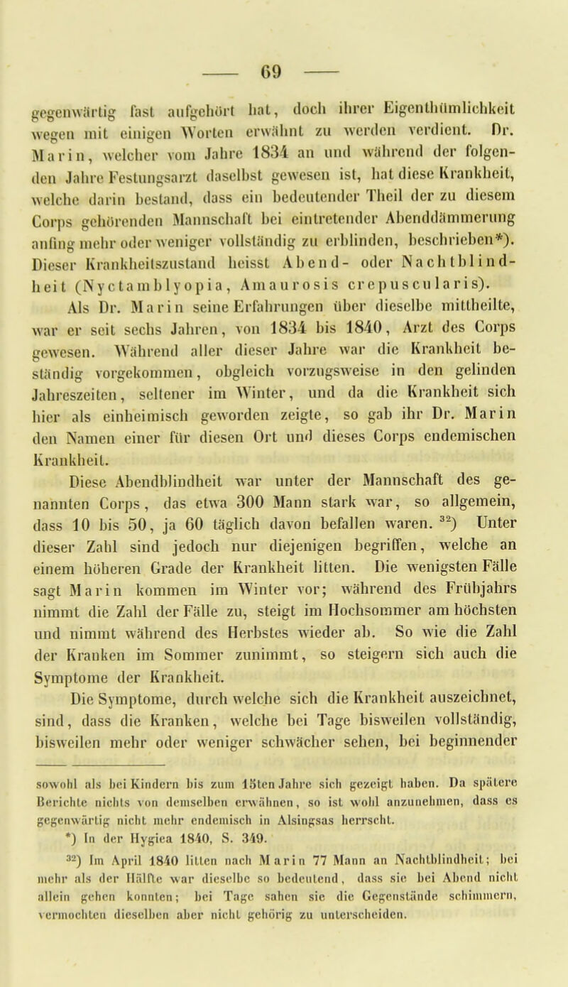 gegenwärtig fast aufgehört hat, doch ihrer Eigenthiimlichkeit wegen mit einigen Worten erwähnt zu werden verdient. Dr. Marin, welcher vom Jahre 1834 an und während der folgen- den Jahre Festungsarzt daselhst gewesen ist, hat diese Krankheit, welche darin bestand, dass ein bedeutender Theil der zu diesem Corps gehörenden Mannschaft bei eintretender Abenddämmerung anfing mehr oder weniger vollständig zu erblinden, beschrieben*). Dieser Krankheilszustand heisst Abend- oder Nachtblind- heit (Nyctambly opia , Amaurosis erepuscu laris). Als Dr. Marin seine Erfahrungen über dieselbe mittheilte, war er seit sechs Jahren, von 1834 bis 1840, Arzt des Corps gewesen. Während aller dieser Jahre war die Krankheit be- ständig vorgekommen, obgleich vorzugsweise in den gelinden Jahreszeiten, seltener im Winter, und da die Krankheit sich hier als einheimisch geworden zeigte, so gab ihr Dr. Marin den Namen einer für diesen Ort und dieses Corps endemischen Krankheit. Diese Abendblindheit war unter der Mannschaft des ge- nannten Corps, das etwa 300 Mann stark war, so allgemein, dass 10 bis 50, ja 60 täglich davon befallen waren. 32) Unter dieser Zahl sind jedoch nur diejenigen begriffen, welche an einem höheren Grade der Krankheit litten. Die wenigsten Fälle sagt Marin kommen im Winter vor; während des Frühjahrs nimmt die Zahl der Fälle zu, steigt im Hochsommer am höchsten und nimmt während des Herbstes wieder ab. So wie die Zahl der Krauken im Sommer zunimmt, so steigern sich auch die Symptome der Krankheit. Die Symptome, durch welche sich die Krankheit auszeichnet, sind, dass die Kranken, welche bei Tage bisweilen vollständig, bisweilen mehr oder weniger schwächer sehen, bei beginnender sowohl als bei Kindern bis zum löten Jahre sich gezeigt haben. Da spätere Berichte nichts von demselben erwähnen, so ist wohl anzunehmen, dass es gegenwärtig nicht mehr endemisch in Alsingsas herrscht. *) In der Hygiea 1840, S. 349. 32) Im April 1840 litten nach Marin 77 Mann an Nachtblindheit; bei mehr als der Hälfte war dieselbe so bedeutend, dass sie bei Abend nicht allein gehen konnten; bei Tage sahen sie die Gegenstände schimmern, \ ermochten dieselben alter nicht gehörig zu unterscheiden.