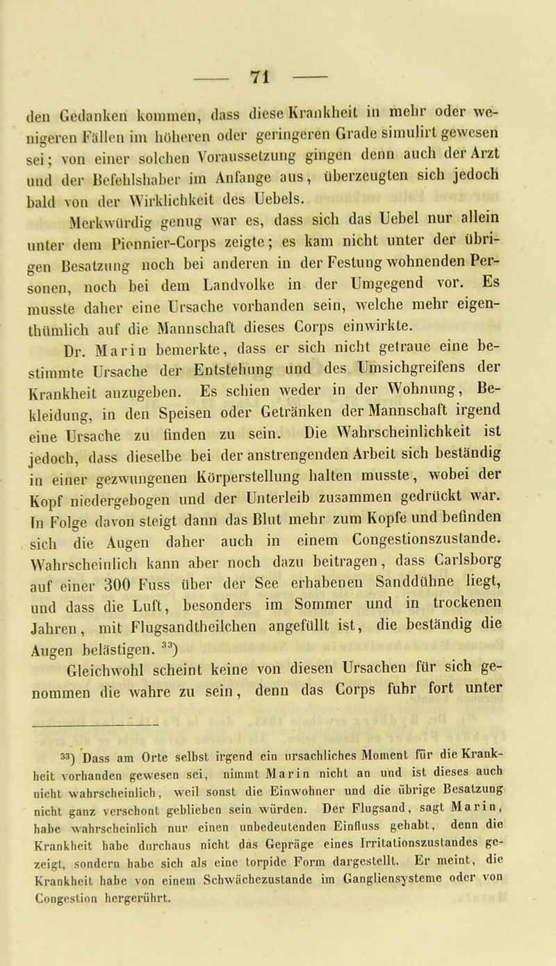 den Gedanken kommen, dass diese Krankheit in mehr oder we- nigeren Fallen im höheren oder geringeren Grade simulirt gewesen sei; von einer solchen Voraussetzung gingen denn auch der Arzt und der Befehlshaber im Anfange aus, überzeugten sich jedoch bald von der Wirklichkeit des Uebels. Merkwürdig genug war es, dass sich das Uebel nur allein unter dem Pionnier-Corps zeigte; es kam nicht unter der übri- gen Besatzung noch bei anderen in der Festung wohnenden Per- sonen, noch bei dem Landvolke in der Umgegend vor. Es musste daher eine Ursache vorhanden sein, welche mehr eigen- tümlich auf die Mannschaft dieses Corps einwirkte. Dr. Marin bemerkte, dass er sich nicht getraue eine be- stimmte Ursache der Entstehung und des Umsichgreifens der Krankheit anzugeben. Es schien weder in der Wohnung, Be- kleidung, in den Speisen oder Getränken der Mannschaft irgend eine Ursache zu finden zu sein. Die Wahrscheinlichkeit ist jedoch, dass dieselbe bei der anstrengenden Arbeit sich beständig in einer gezwungenen Kürperstellung halten musste, wobei der Kopf niedergebogen und der Unterleib zusammen gedrückt war. Tn Folge davon steigt dann das Blut mehr zum Kopfe und befinden sich die Augen daher auch in einem Congestionszuslande. Wahrscheinlich kann aber noch dazu beitragen, dass Carlsborg auf einer 300 Fuss über der See erhabenen Sanddühne liegt, und dass die Luft, besonders im Sommer und in trockenen Jahren, mit Flugsandtheilchen angefüllt ist, die beständig die Augen belästigen. 33) Gleichwohl scheint keine von diesen Ursachen für sich ge- nommen die wahre zu sein, denn das Corps fuhr fort unter M) Dass am Orte selbst irgend ein ursächliches Moment für die Krank- heit vorhanden gewesen sei, nimmt Marin nicht an und ist dieses auch nicht wahrscheinlich, weil sonst die Einwohner und die übrige Besatzung nicht ganz verschont geblieben sein würden. Der Flugsand, sagt Marin, habe wahrscheinlich nur einen unbedeutenden Einfluss gehabt, denn die Krankheit habe durchaus nicht das Gepräge eines Irritalionszustandes ge- zeigt, sondern habe sich als eine torpide Form dargestellt. Er meint, die Krankheit habe von einem Schwächezustande im Gangliensysteme oder von Congesünn hergerührt.