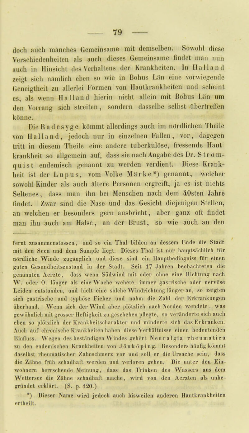 doch auch manches Gemeinsame mit demselben. Sowohl diese Verschiedenheiten als auch dieses Gemeinsame findet man mm auch in Hinsicht des Verhaltens der Krankheiten. In Hailand zeigt sich nämlich eben so wie in Bohus Lan eine vorwiegende Geneigtheit zu allerlei Formen von Hautkrankheiten und scheint es, als wenn Ha Hand hierin nicht allein mit Bohus Län um den Vorrang sich streiten, sondern dasselbe selbst übertreffen könne. DieRadesyge kömmt allerdings auch im nördlichen Theile von Halland, jedoch nur in einzelnen Fällen, vor, dagegen tritt in diesem Theile eine andere tuberkulöse, fressende Haut krankheit so allgemein auf, dass sie nach Angabe des Dr. S tr ö m- quist endemisch genannt zu werden verdient. Diese Krank- heit ist der Lupus, vom Volke Märke*) genannt, Avelcher sowohl Kinder als auch ältere Personen ergreift, ja es ist nichts Seltenes, dass man ihn bei Menschen nach dem 40sten Jahre findet. Zwar sind die Nase und das Gesicht diejenigen Stellen, an welchen er besonders gern ausbricht, aber ganz oft findet man ihn auch am Halse, an der Brust, so wie auch an den fernt zusammenstossen, und so ein Thal bilden an dessem Ende die Stadt mit den Seen und dein Sumpfe liegt. Dieses Thal ist nur hauptsächlich für nördliche Winde zugänglich und diese sind ein Haupthedingniss für einen guten Gesundheitszustand in der Stadt. Seit 17 Jahren beobachteten die genannten Aerzte, dass wenn Südwind mit oder ohne eine Richtung nach W. oder 0. länger als eine Woche wehete, immer gastrische oder nervöse Leiden entstanden, und hielt eine solche Windrichtung länger an, so zeigten sich gastrische und typhöse Fieber und nahm die Zahl der Erkrankungen überhand. Wenn sicii der Wind aber plötzlich nach Norden wendete , was gewöhnlich mit grosser Heftigkeit zu geschehen pflegte, so veränderte sich auch eben so plötzlich der Krankheilscharakter und minderte sich das Erkranken. Auch auf chronische Krankheilen haben diese Verhältnisse einen bedeutenden Einfluss. Wegen des beständigen Windes gehört Neuralgia rheuinatica zu den endemischen Krankheiten von Jönköping. Besonders häufig kömmt daselbst rheumatischer Zahnschmerz vor und soll er die Ursache sein, dass die Zähne früh schadhaft werden und verloren gehen. Die unter den Ein- wohnern herrschende Meinung, dass das Trinken des Wassers aus dem Wettersee die Zähne schadhaft mache, wird von den Acrzten als unbe- gründet erklärt. (S. p. 120.) *) Dieser Name wird jedoch auch bisweilen anderen Hautkrankheiten ertheilt.