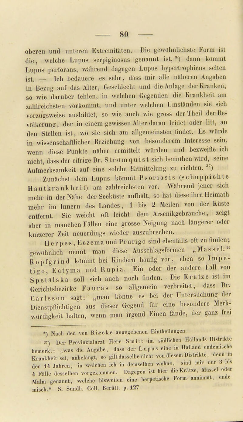 oberen und unteren Extremitäten. Die gewöhnlichste Form ist die, welche Lupus serpiginosus genannt ist,*) dann kommt Lupus perforans, während dagegen Lupus hypertrophicus selten ist. — Ich bedauere es sehr, dass mir alle näheren Angaben in Bezug auf das Alter, Geschlecht und die Anlage der Kranken} so wie darüber fehlen, in welchen Gegenden die Krankheit am zahlreichsten vorkommt, und unter welchen Umständen sie sich vorzugsweise ausbildet, so wie auch wie gross der Theil der Be- völkerung, der in einem gewissen Alter daran leidet oder litt, an den Stellen ist, wo sie sich am allgemeinsten findet. Es würde in wissenschaftlicher Beziehung von besonderem Interesse sein, wenn diese Punkte näher ermittelt würden und bezweifle ich nicht, dass der eifrige Dr. S t r ö m q u i s t sich bemühen wird, seine Aufmerksamkeit auf eine solche Ermittelung zu richten. 37) Zunächst dem Lupus kömmt Psoriasis (schuppichle Hautkrankheit) am zahlreichsten vor. Während jener sich mehr in der Nähe der Seeküste aufhält, so hat diese ihre Heimath mehr im Timern des Landes, 1 bis 2 Meilen von der Küste entfernt. Sie weicht oft leicht dem Arsenikgehrauche, zeigt aber in manchen Fällen eine grosse Neigung nach längerer oder kürzerer Zeit neuerdings wieder auszubrechen. Herpes, Eczema und Prurigo sind ebenfalls oft zu finden; gewöhnlich nennt man diese Ausschlagsformen „Massel. Kopfgrind kömmt bei Kindern häufig vor, eben so Impe- tigo, E et yma und Rupia. Ein oder der andere Fall von Spetälska soll sich auch noch finden. Die Krätze ist im Gerichtsbezirke Fauras so allgemein verbreitet, dass Dr. Carlsson sagt: „man könne es bei der Untersuchung der Dienstpflichtigen aus dieser Gegend für eine besondere Merk- würdigkeit halten, wenn man irgend Einen fände, der ganz frei *) Nach den von Riecke angegebenen Einteilungen. 37) Der Provinzialarzt Herr Smitt im südlichen Hailands Distrikte bemerkt: „was die Angabe, dass der Lupus eine in Holland endemische Krankheit sei, anbelangt, so gilt dasselbe nicht von diesen. Distrikte, denn in den 14 Jahren, in welchen ich in demselben wohne, sind mir nur 3 b.s 4 Fälle desselben vorgekommen. Dagegen ist hier die Krätze, Massel oder Malm genannt, welche bisweilen eine herpetische Form annmimt, ende- misch. S. Sundh. Coli. Berätt. p. 127