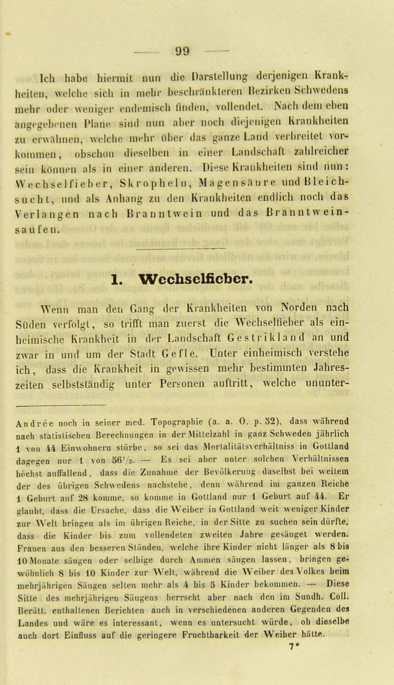 Ich habe hiermit nun die Darstellung derjenigen Krank- heiten, welche sich in mehr beschränkteren Bezirken Schwedens mehr oder weniger endemisch finden, vollendet. Nach dem ehen angegebenen Marie sind nun aber noch diejenigen Krankheiten zu erwähnen, welche mehr über das ganze Land verbreitet vor- kommen, obschon dieselben in einer Landscbaft zahlreicher sein können als in einer anderen. Diese Krankheiten sind nun: Wechselfieber, Skropheln, Magensaure und Bleich- sucht, und als Anhang zu den Krankheiten endlich noch das Verlangen nach Branntwein und das Branntwein- sau fen. 1. Wechselfieber. Wenn man den Gang der Krankheilen von Norden nach Süden verfolgt, so trifft man zuerst die Wechselfieber als ein- beimische Krankheit in der Landschaft Gestrikland an und zwar in und um der Stadt Gefle. Unter einheimisch verstehe ich, dass die Krankheit in gewissen mehr bestimmten Jahres- zeiten selbstständig unter Personen auftritt, welche ununter- Andree noch in seiner med. Topographie (a. a. 0. p. 52), dass während nach statistischen Berechnungen in der Mittelzahl in ganz Schweden jährlich 1 von 44 Einwohnern stürbe, so sei das MortalitälsverhäHniss in Goltland dagegen nur 1 von S6V2. — Es sei aber unter solchen Verhältnissen höchst auffallend, dass die Zunahme der Bevölkerung daselbst hei weitem der des übrigen Schwedens nachstehe, denn während im ganzen Reiche 1 Gehurt auf 28 komme, so komme in Gottland nur 1 Geburt auf 44. Er glaubt, dass die Ursache, dass die Weiher in Gotlland weit weniger Kinder zur Welt hringen als im übrigen Reiche, in der Sitte zu suchen sein dürfte, dass die Kinder bis zum vollendeten zweiten Jahre gesäuget werden. Frauen aus den hesseren Ständen, welche ihre Kinder nicht länger als 8 bis 10 Monate säugen oder selbige durch Ammen säugen lassen, bringen ge- wöhnlich 8 bis 10 Kinder zur Welt, während die Weiber des Volkes beim mehrjährigen Säugen selten mehr als 4 bis 5 Kinder bekommen. — Diese Sitte des mehrjährigen Säugens herrscht aber nach den im Sundh. Coli. Berätt. enthaltenen Berichten auch in verschiedenen anderen Gegenden des Landes und wäre es interessant, wenn es untersucht würde, ob dieselbe auch dort Einfluss auf die geringere Fruchtbarkeit der Weiber hätte. 7*