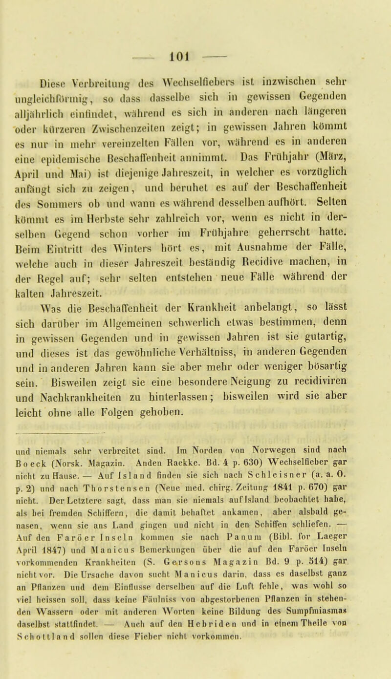 Diese Verbreitung des Wecliselficbers ist inzwischen sehr ungleichförmig, so dass dasselbe sich in gewissen Gegenden alljährlich einfindet, während es sich in anderen nach längeren oder kürzeren Zwischenzeiten zeigt; in gewissen Jahren kömmt es nur in mehr vereinzelten Fällen vor, während es in anderen eine epidemische Beschaffenheit annimmt. Das Frühjahr (März, April und Mai) ist diejenige Jahreszeit, in welcher es vorzüglich anfängt sich zu zeigen, und beruhet es auf der Beschaffenheit des Sommers ob und wann es während desselben aufhört. Selten kömmt es im Herbste sehr zahlreich vor, wenn es nicht in der- selben Gegend schon vorher im Frühjahre geherrscht hatte. Beim Eintritt des Winters hört es, mit Ausnahme der Fälle, welche auch in dieser Jahreszeit beständig Recidive machen, in der Regel auf; sehr selten entstehen neue Fälle während der kalten Jahreszeit. Was die Beschaffenheit der Krankheit anbelangt, so lässt sich darüber im Allgemeinen schwerlich etwas bestimmen, denn in gewissen Gegenden und in gewissen Jahren ist sie gutartig, und dieses ist das gewöhnliche Verhältnisse in anderen Gegenden und in anderen Jahren kann sie aber mehr oder weniger bösartig sein. Bisweilen zeigt sie eine besondere Neigung zu recidiviren und Nachkrankheilen zu hinterlassen; bisweilen wird sie aber leicht ohne alle Folgen gehoben. uud niemals sehr verbreitet sind. Im Norden von Norwegen sind nach Boeck (Norsk. Magazin. Anden Raekke. Bd. 4 p. 630) Wechselfieber gar nicht zu Hause. — Auf Island finden sie sich nach Schle isner (a.a.O. p. 2) und nach Thorstensen (Neue med. chirg. Zeitung 1841 p. 670) gar nicht. Der Letzlere sagt, dass man sie niemals auf Island beobachtet habe, als bei fremden Schiffern, die damit behaftet ankamen, aber alsbald ge- nasen, wenn sie ans Land gingen und nicht in den Schiffen schliefen. — Auf den Faröer Inseln kommen sie nach Panum (Bibl. for Laeger April 1847) und Manicus Bemerkungen über die auf den Faröer Inseln vorkommenden Krankheiten (S. Garsons Magazin Bd. 9 p. 314) gar nichtvor. Die Ursache davon sucht Manicus darin, dass es daselbst ganz an Pflanzen und dein Einflüsse derselben auf die Luft fehle, was wohl so viel heissen soll, dass keine Fäulniss von abgestorbenen Pflanzen in stehen- den Wassern oder mit anderen Worten keine Bildung des Sumpfmiasmas daselbst stattfindet. — Auch auf den Hebriden und in einem Theile von Schottin nd sollen diese Fieber nicht vorkommen.