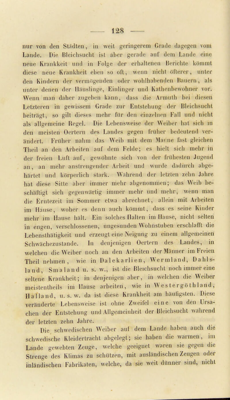 nur von den Städten, in weit geringerem Grade dagegen vom Lande. Die Bleichsucht ist aber gerade auf dem Lande eine neue Krankkeit und in Folge der erhaltenen Berichte kömmt diese neue Krankheit eben so oft, wenn nicht Öfterer, unter den Kindern der vermögenden oder wohlhabenden Bauern, als unter denen der Häuslinge, Einlinger und Kathenbewohner vor. Wenn man daher zugehen kann, dass die Armuth bei diesen Letzteren in gewissem Grade zur Entstehung der Bleichsucht beiträgt, so gilt dieses mehr für den einzelnen Fall und nicht als allgemeine Begel. Die Lebensweise der Weiber hat sich in den meisten Oertern des Landes gegen früher bedeutend ver- ändert. Früher nahm das Weib mit dem Manne fast gleichen Theil an den Arbeiten auf dem Felde; es hielt sich mehr in der freien Luft auf, gewöhnte sich von der frühesten Jugend an, an mehr anstrengender Arbeit und wurde dadurch abge- härtet und körperlich stark. Wähnend der letzten zehn Jahre hat diese Sitte aber immer mehr abgenommen; das Weib be- schäftigt sich gegenwärtig immer mehr und mehr, wenn man die Erntezeit im Sommer etwa abrechnet, allein mit Arbeiten im Hause, woher es denn auch kömmt, dass es seine Kinder mehr im Hause hält. Ein solches Hallen im Hause, nicht selten in engen, verschlossenen, ungesunden Wohnstuben erschlafft die Lebenslhätigkeit und erzeugt eine Neigung zu einem allgemeinen Schwächezustande. In denjenigen Oertern des Landes, in welchen die Weiher noch an den Arbeiten der Männer im Freien Theil nehmen, wie in Dalekarlien, Wermland, Dahls- land, Smaland u. s. w., ist die Bleichsucht noch immer eine seltene Krankheit; in denjenigen aber, in welchen die Weiber meistenteils im Hause arbeiten, wie in Wes tergö th 1 and, Hailand, u. s. w. da ist diese Krankheit am häufigsten. Diese veränderte Lehensweise ist ohne Zweifel eine von den Ursa- chen der Entstehung und Allgemeinheit der Bleichsucht während der letzten zehn Jahre. Die schwedischen Weiber auf dem Lande habeu auch die schwedische Ivleidertracht abgelegt; sie haben die warmen, im Lande gewebten Zeuge, welche geeignet waren sie gegen die Strenge des Klimas zu schützen, mit ausländischen Zeugen oder inländischen Fabrikaten, welche, da sie weit dünner sind, nicht