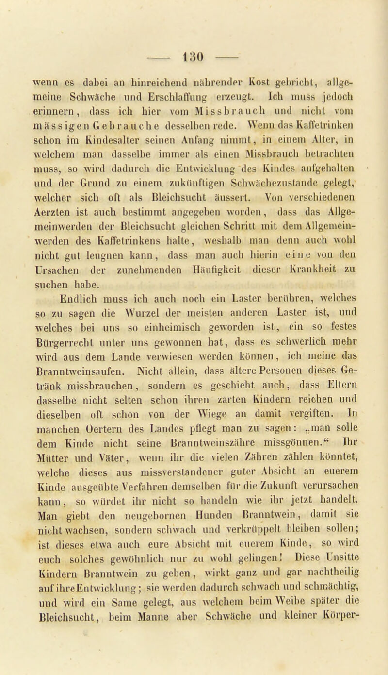 wenn es dabei an hinreichend nährender Kost gebrichl, allge- meine Schwäche und Erschlaffung erzeugt. Ich nniss jedoch erinnern, dass ich hier vom Missbrauch und nicht vom mä s s igen Geb r a uch e desselben rede. Wenn das Kaffetrinken schon im Kindesalter seinen Anfang nimmt, in einem Alter, in welchem man dasselbe immer als einen Missbrauch betrachten muss, so wird dadurch die Entwicklung des Kindes aufgehalten und der Grund zu einem zukünftigen Schwächezustande gelegt, welcher sich oft als Bleichsucht äussert. Von verschiedenen Aerzten ist auch bestimmt angegeben worden, dass das Allge- meinwerden der Bleichsucht gleichen Schritt mit dem Allgemein- werden des Kaffetrinkens halte, weshalb man denn auch wohl nicht gut leugnen kann, dass man auch hierin eine von den Ursachen der zunehmenden Häufigkeit dieser Krankheit zu suchen habe. Endlich muss ich auch noch ein Laster berühren, welches so zu sagen die Wurzel der meisten anderen Laster ist, und welches bei uns so einheimisch geworden ist, ein so festes Bürgerrecht unter uns gewonnen hat, dass es schwerlich mehr wird aus dem Lande verwiesen werden können, ich meine das Branntweinsaufen. Nicht allein, dass ältere Personen dieses Ge- tränk missbrauchen, sondern es geschieht auch, dass Eltern dasselbe nicht selten schon ihren zarten Kindern reichen und dieselben oft schon von der Wiege an damit vergiften. In manchen Oertern des Landes pflegt man zu sagen: „man solle dem Kinde nicht seine Branntweinszähre missgönnen. Ihr Mütter und Väter, wenn ihr die vielen Zähren zählen könntet, welche dieses aus missverstandener guter Absicht an euerem Kinde ausgeübte Verfahren demselben für die Zukunft verursachen kann, so würdet ihr nicht so handeln wie ihr jetzt handelt. Man giebt den neugebornen Hunden Branntwein, damit sie nicht wachsen, sondern schwach und verkrüppelt bleiben sollen; ist dieses etwa auch eure Absicht mit euerem Kinde, so wird euch solches gewöhnlich nur zu wohl gelingen 1 Diese Unsitte Kindern Branntwein zu geben, wirkt ganz und gar nachtheilig auf ihreEntwicklung; sie werden dadurch schwach und schmächtig, und wird ein Same gelegt, aus welchem beim Weibe später die Bleichsucht, beim Manne aber Schwäche und kleiner Körper-