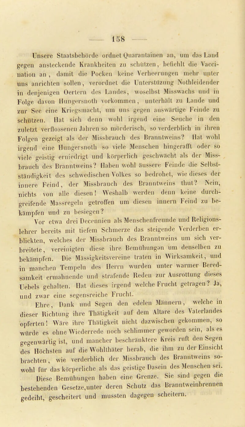 Unsere Staatsbehörde ordnet Quarantainön an, um das Land gegen ansteckende Krankheiten zu schützen, befiehlt die Vacci- liation an , damit die Pocken keine Verheerungen mehr unter uns anrichten sollen, verordnet die Uiiterstüzung Notleidender in denjenigen Oertern des Landes, woselbst Misswachs und in Folge davon Hungersnolh vorkommen, unterhält zu Lande und zur See eine Kriegsmacht, um uns gegen auswärtige Feinde zu schützen. Hat sich denn wohl irgend eine Seuche in den zuletzt verflossenen Jahren so mörderisch, so verderblich in ihren Folgen gezeigt als der Missbrauch des Branntweins? Hat wohl irgend eine Hungersnolh so viele Menschen hingerafft oder so viele geistig erniedrigt und körperlich geschwächt als der Miss- brauch des Branntweins? Haben wohl äussere Feinde die Selbst- ständigkeit des schwedischen Volkes so bedrohet, wie dieses der innere Feind, der Missbrauch des Branntweins thut? Nein, nichts von alle diesen! Weshalb werden denn keine durch- greifende Massregeln getroffen um diesen innern Feind zu be- kämpfen und zu besiegen? Vor etwa drei Decennien als Menschenfreunde und Religions- lehrer bereits mit tiefem Schmerze das steigende Verderhen er- blickten, welches der Missbrauch des Branntweins um sich ver- breitete, vereinigten diese ihre Bemühungan um denselben zu bekämpfen. Die Mässigkeitsvereine traten in Wirksamkeit, und in manchen Tempeln des Herrn wurden unter warmer Bered- samkeit ermahnende und strafende Reden zur Ausrottung dieses Hebels gehalten. Hat dieses irgend welche Frucht getragen? Ja, und zwar eine segensreiche Frucht. Ehre, Dank und Segen den edelen Männern, welche in dieser Richtung ihre Thätigkeil auf dem Altare des A'alerlandes opferten! Wäre ihre Thäligkeit nicht dazwischen gekommen, so würde es ohne Wiederrede noch schlimmer geworden sein, als es gegenwärtig ist, und mancher beschränktere Kreis ruft den Segen des Höchsten auf die Wohlthäter herab, die ihm zu der Einsicht brachten, wie verderblich der Missbrauch des Branntweins so- wohl für'das körperliche als das geistige Dasein des Menschen sei. Diese Bemühungen haben eine Grenze. Sie sind gegen die bestehenden Gesetze,unter deren Schutz das Branntweinbrennen gedeiht, gescheitert und mussten dagegen scheitern.