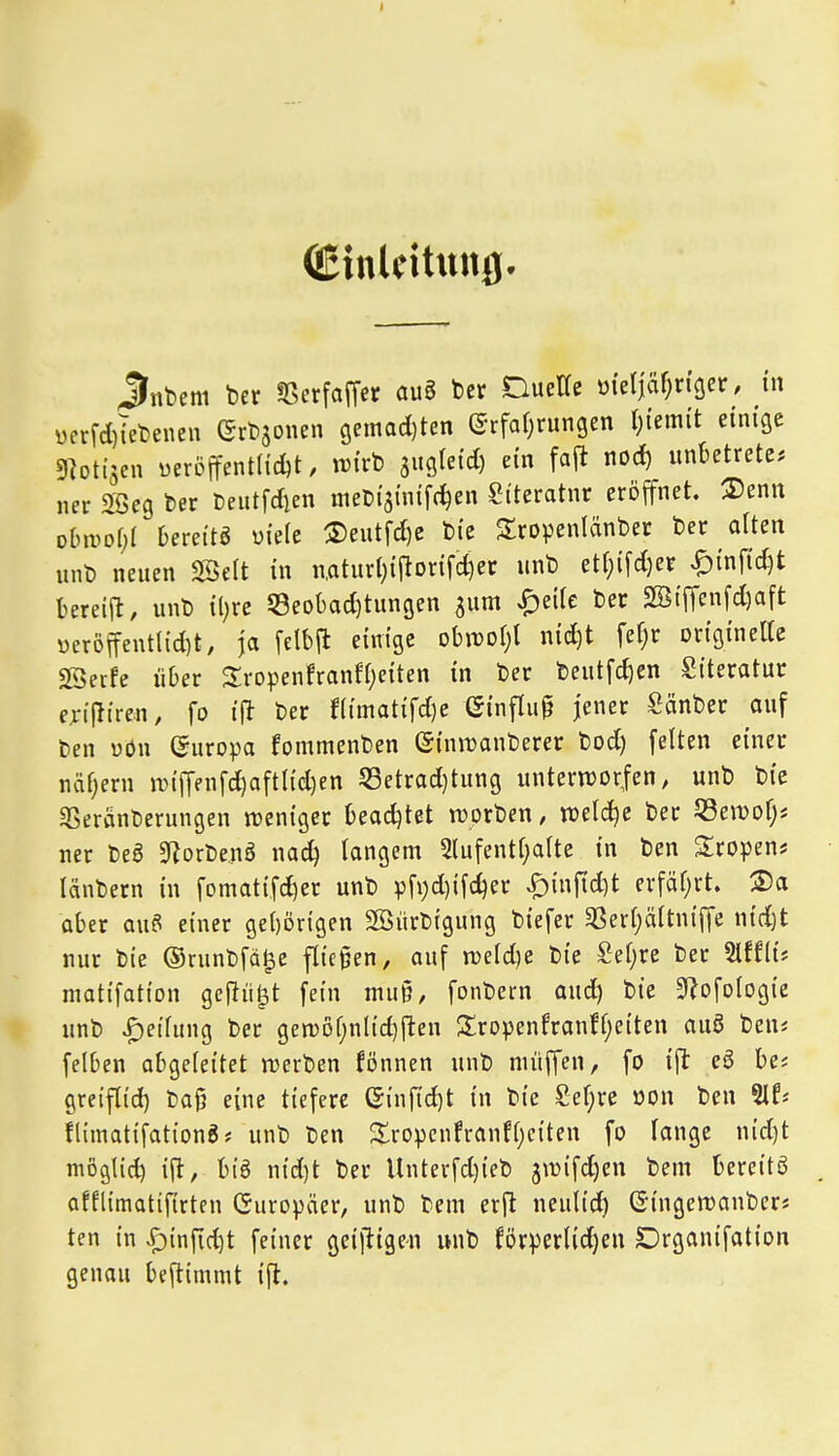 (Einldtung- jJnbem ber «ßerfaffer au§ ber DuelTe m'eljäf^n'öer, in ücrrd)iebenen Grbäonen 9emad)ten ©rfafjrungen l)iem{t einige DIotisen üeröffent(id)t. it)irb äugfeid) ein faft nod) unktrete* ner Söeg ber Deutfdien nieüisinifc^en Siteratnr eröffnet. ®enn olm^Dfjl Dereitö üiefe ®eutfd)e bie Sropenlänber ber alten unb neuen Seit in n,aturl)iflorifd)ec unb etr}ifd)er ^inf{d)t Uxei^, unb il)re 53eo()ad)tungen jum |)eilc ber 2K{ffenfd)aft öeröffentl{d)t, ja felbft einige ohmi)i nid)t fefjr originelle SSerfe über 3;ropenfranfl)eiten in ber beutfdjen Siteratur f^iflireu, fo i\t ber f(imatifd)e Sinflu^ jener Sänber auf Den üön Europa fommenben (Siniranberer bod) feiten einer nähern n)ifrenfd)aftltd)en 53etrad)tung untern)orfen, unb bie «Beränberungen ireniger t)ead)tet n^orben, weld^e ber 53ewDl)* ner beö 9?orbenö nac^ langem 3(ufentl}alte in ben Stropen* lanbern in fomatifc^er unb pfi;d)ifcl^er ^infid^t erfäl^rt. 2)a aber au? einer get)Drigen SBürbrgung biefer 5ßerl)ältniffe nid)t nur bie ©runbfä^e fliegen, auf n)eld)e bie £el)re ber Slffli? matifation gcfJii^t fein muß, fonbern aud) bie 9?ofotogie unb Teilung ber gen)öf;nlid)fteu S!ropenfran!l)eiten auö beuj felben abgeleitet werben fönnen unb nniffen, fo ift ea bei greiftid) Daß eine tiefere C5inf{d)t in bie £el;re oon ben Slf* flimatifationg* unb ben üropcnfranfljciten fo lange u{d)t möglid) ift, biö nid)t ber Unterfd)ieb jmifdjen bem bereitö afllimatiftrten Europäer, unb bem erj^ neulid) Gingewanberj ten in ^infid)t feiner geiftigen unb förperlid)en Drganifation genau beftimmt ift.